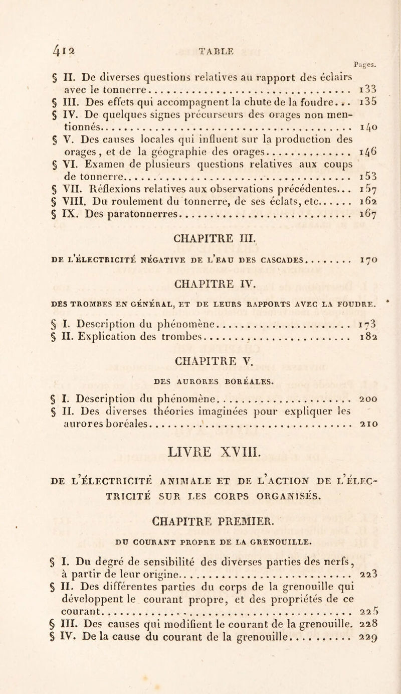 Pages. § IL De diverses questions relatives au rapport des éclairs avec le tonnerre i33 § III. Des effets qui accompagnent la chute de la foudre... i35 § IV. De quelques signes précurseurs des orages non men- tionnés l/jO § V. Des causes locales qui influent sur la j)roduction des orages, et de la géographie des orages i4h § VI. Examen de plusieurs questions relatives aux coups de tonnerre î 53 § VII. Réflexions relatives aux observations précédentes... i57 § VIII. Du roulement du tonnerre, de ses éclats, etc 162 § IX. Des paratonnerres 167 CHAPITRE III. DE l’ÉLECTBICITÉ NEGATIVE DE l’eaU UES CASCADES I7O CHAPITRE IV. DES TROMBES EN GENERAL, ET DE LEURS RAPPORTS AVEC LA FOUDRE. * § I. Description du phénomène 173 § II. Explication des trombes , 182 CHAPITRE V. DES AURORES BOREALES. § I. Description du phénomène 200 § IL Des d iverses théories imaginées pour expliquer les aurores boréales 210 LIVRE XVIiï. DE l’électricité ANIMALE ET DE l’aCTION DE l’ÉLEC- TRICITÉ SUR LES CORPS ORGANISÉS. CHAPITRE PREMIER. DU COURANT PROPRE DE LA GRENOUILLE. § I. Du degré de sensibilité des diverses parties des nerfs, à partir de leur origine 228 § IL Des différentes parties du corps de la grenouille qui développent le courant propre, et des propriétés de ce courant 22 5 § HL Des causes qui modifient le courant de la grenouille. 228