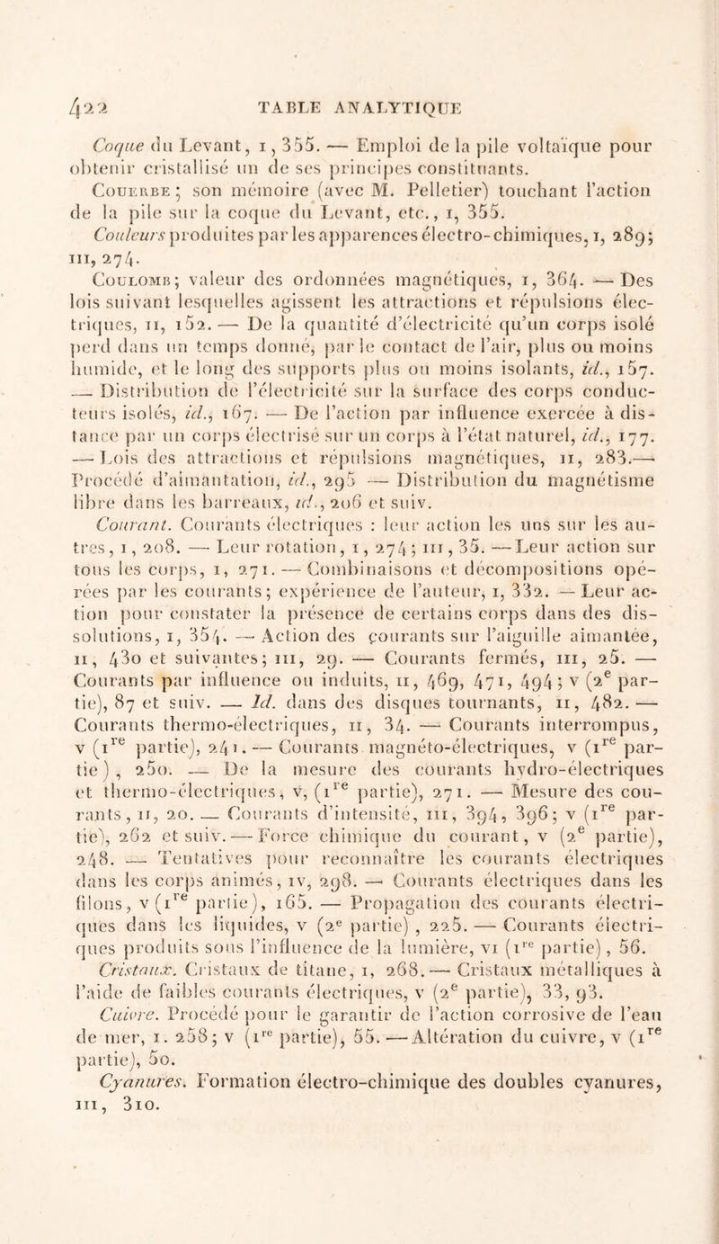 Coque du Levant, i, 355. — Emploi de la pile voltaïque pour obtenir cristallisé un de ses princijjes constituants. CouERBE 5 son mémoire (avec M. Pelletier) touchant l’action de la pile sur la coque du Levant, etc., i, 355. produites parles apj^arencesélectro-chimiques, i, 289; 111,274. Coulomb; valeur des ordonnées magnétiques, i, 364- ^—Des lois suivant lesquelles agissent les attractions et répulsions élec- tri(pies, II, i52.— De la quantité d’électricité qu’un corps isolé perd dans un temps donné, parle contact de l’air, ])lus ou moins liumide, et le long des supports plus ou moins isolants, zVé, 157. — Distribution de l’électricité sur la surface des corps conduc- teurs isolés, d/., 167. — De l’action par influence exercée à dis- tance par un coiqis électrisé sur un corps à l’état naturel, d/., 177. — J.ois des attractions et répulsions magnétiques, 11, 283.—• Procédé d’aimantation, d/., 295 — Distribution du magnétisme libre dans les bai’reaux, n/., 206 et suiv. Courant. Courants électriques : leur action les uns sur les au- tres, 1, 208. —Leur rotation, i, 274; iii,35.—Leur action sur tous les corps, i, 271. — Combinaisons (T décompositions opé- rées ])ar les courants; expérience de l’auteur, i, 332. —Leur ac- tion pour constater la présence de certains corps dans des dis- solutions, I, 354. — Action des courants sur l’aiguille aimantée, II, 480 et suivantes; iii, 29. — Courants fermés, iii, 25. — Courants par influence ou induits, ii, 469, 47^5 494? par- tie), 87 et suiv. — Id. dans des disques tournants, ii, 482.— Courants thermo-électriques, ii, 34- — Courants interrompus, V partie), 241. — Courants magnéto-électriques, v (1^® par- tie) , 25o. — De la mesure des courants hydro-électriques (‘t thermo-électri({ues, v, (1^’^ partie), 271. — Mesure des cou- rants, II, 20. — Courants d’intensité, iii, 894, 896; v (1^® par- tie), 262 et suiv. — Force chimique du courant, v (2® partie), 248. — Tentatives ]K)ur reconnaître les courants électriques dans les corps animés, iv, 298. — Courants électriques dans les flloiis, v(i^^ partie), i65. — Projiagation des courants électri- (pies dans les liquides, v (2® partie) , 225. — Courants électri- ques produits sous l’influence de la lumière, vi (i'® partie), 56. Cristaux. Cristaux de titane, i, 268.— Cristaux métalliques à l’aide de faibles courants électriques, v (2® partie), 33, 93. Cuivre. Procédé pour le garantir de l’action corrosive de l’eau de mer, i. 258; v (i*® partie), 55.—Altération du cuivre, v (1^® partie), 5o. Cyanures. Formation électro-chimique des doubles cyanures, iii, 3io.