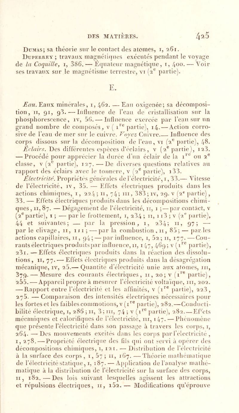 Dumas; sa théorie sur le contact des atomes, i, ‘iGi. Duperrey ; travaux ma^Miétiques exécutés pendant le voyage de la Coquille, i, 386. — Équateur magnétique, i, 400. — Voir ses travaux sur le magnétisme terrestre, vi (2® partie). Eaux minérales, i, 462. — Eau oxigenée; sa décomposi- tion, II, 91, 93. — Influence de l’eau de cristallisation sur la phosphorescence, iv, 56. — Influence exercée par l’eau sur un grand nombre de composés, v ( partie), 14. — Action corro- sive de l’eau de mer sur le cuivre. Voyez Cuivre Influence des corps dissous sur la décomposition de l’eau, vi [oV partie), 4^- Eclairs. Des différentes espèces d’éclairs, v (2® partie), i23. — Procédé pour apprécier la durée d’un éclair de la ou 2® classe, V (2^ partie), 127.—De diverses questions relatives au rapport des éclairs avec le tonnere, v (2® partie), i33. Électricité. Propriétés générales de l’électricité, i, 33.— Vitesse de l’électricité, iv , 35. — Effets électriques produits dans les actions chimiques, i, 224; 11, 74; &gt; 383 ;iv, 29. v (2® partie), 33. — Effets électriques produits dans les décompositions chimi- ques, II, 87. — Dégagement de l’électricité, ii, i ; — par contact, v (2® partie), i ; — par le frottement, i, 284 ; n, 113 ; v (2® jiartie), 44 et suivantes; — par la pression, i, 284; n, 97; —• par le clivage , 11, 111 ; — par la combustion ,11, 85 ; — par les actions capillaires, ii, 94; — par influence, i, 52; ii, 177.—Cou- rants électriques produits par influence, ii, 147, 469; v(i^^ jiartie), 281.—Effets é!ectri{[ues jirodiiits dans la réaction des dissolu- tions, II, 77. — Effets électriques jiroduits dans la désagrégation mécanique, iv, 25.— Quantité d’électricité unie aux atomes, iii, 379. — Mesure des courants électriques, ii, 20; v partie), 255. — Appareil propre à mesurer l’électricité voltaïque, iii, 202. — Rapport entre l’électricité et les affinités, v (1’'® partie), 228, 275. —Comparaison des intensités électriques nécessaires pour les fortes et les faibles commotions, v partie), 282.—Conducti- bilité électrique, i, 286 ; ii, 3; ni, 74 ; v partie), 282..— EEets mécanicjues et calorifi(|ues de l’électricité, ni, 147- — Phénomène que présente l’électricité dans son passage à travers les corps, i, 264. —Des mouvements excités dans les corps par l’electricite , I, 278. — Propriété électrique des fils cpii ont servi à opérer des décompositions chimiques, i, 121. — Distribution de l’électricité à la surface des corps, i, 57 ; 11, 167. —Théorie mathématique de l’électricité statique, I, 187. — Application de l’analyse mathé- matique à la distribution de l’électricité sur la surface des corps, II, 182.—Des lois suivant lesquelles agissent les attractions et répulsions électriques, ii, i52.— Blodifications qu’éprouve