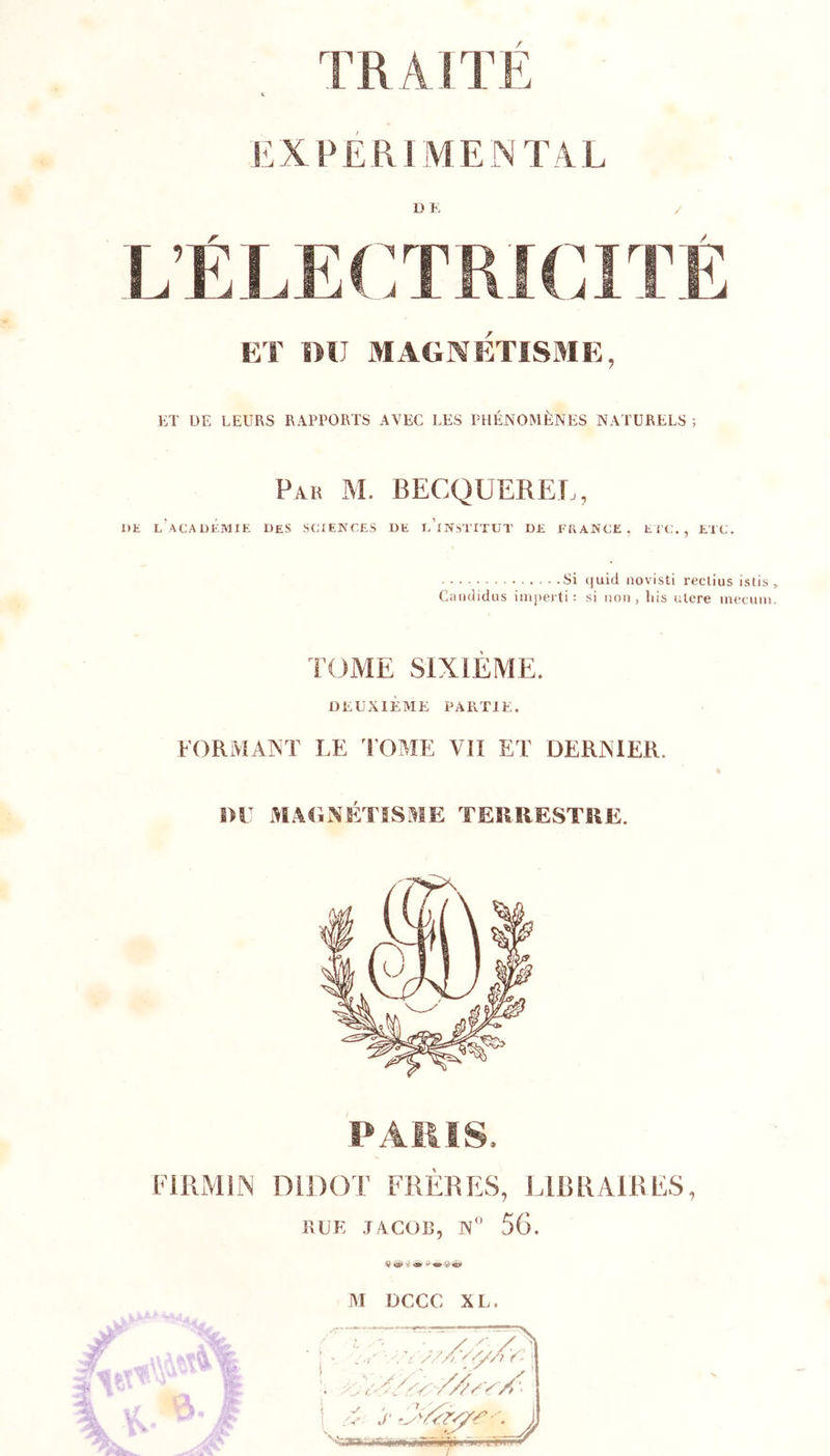 IlX PÉRI MENTAL DE / L’ÉLECTRICITÉ ET DU MAGNETISME, ET UE LEURS RAPPORTS AVEC LES PHÉNOMÈNES NATURELS ; Par M. becquerel, DK l’académie des SCIENCES DE l’iNSTITUT DE FRANCE, EiC., ETC. Si (]uid iiovisti reclius istis „ Caiididiis im]&gt;eiti: si non, lus ulere inetnni. TC^ME SIXIEME. DEUXIÈME PARTIE. FORMAIT LE TOME Vil ET DERNIER. i&gt;r MA&lt;iNETISME TERRESTRE. PAillS. l'IRMlIN DiDOT FRERES, LIRRAIRES, RLK J/ÉCOR, N'’ 56. 4} 401 ü ^ M DCCC XL. ’i //A ' A- , y. ‘^'an,.ir;i^niiiïïîirii'ia