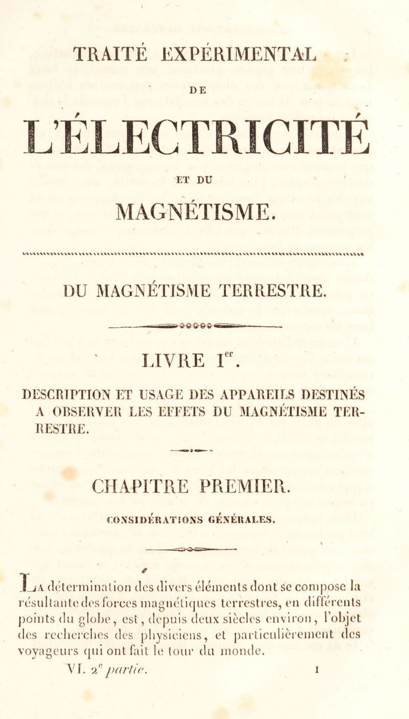 f t DE Eï DU MAGNÉTISME. \x\-xvxvx VWX X-VXV \ % VXVA \V\%\%V'%V^ V%V% x% V%%X % %% V\V% V%\X V'^X^VW'XV^ i% vw% DU MAGNÉTISME TERRESTRE. — ——-Tffiüir— / LIVRE I”. DESCRIPTION ET USAGE DES APPAREILS DESTINÉS A OBSERVER LES EFFETS DU MAGNÉTISME TER- RESTRE. CHAPITRE PREMIER. CO.N.SIDÉRATÎONS GÉNÉRALES. l_^A (IcterminalioD des divers éléments dont se compose la résultante des forces magnétiques terrestres, en différents jioints du glolie, est, depuis deux siècles environ, Tobjet des recherches des physiciens, et pai'ticulièrement des voyageurs qui ont fait le tour du monde. VI. ‘jf partie. I