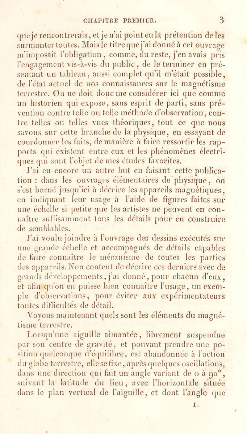 que je rencontrerais, et je n’ai point eu la prétention de les surmonter toutes. Mais le titre que j’ai donne à cet ouvrage m’imposait l’obligation, comme, du reste, j’en avais pris l’engagement vis-à-vis du public, de le terminer en pré- sentant un tableau, aussi complet qu’il m’était possible, de l’état actuel de nos connaissances sur le magnétisme terrestre. On ne doit donc me considérer iei que comme un historien qui expose, sans esprit de parti, sans pré- vention contre teile ou telle méthode d’observation, con- tre telles ou telles vues théoriques, tout ce que nous savons sur cette branche de la physique, en essayant de coordonner les faits, de manière à faire ressortir les rap- ports qui existent entre eux et les phénomènes électri- ques qui sont l’objet de mes études favorites. J’ai eu encore un autre but en faisant cette publica- tion : dans les ouvrages élémentaires de physique, on s’cst borné jusqu’ici à décrire les appareils magnétiques, en indiquant leur usage à l’aide de figures faites sur une échelle si petite que les artistes ne peuvent en con- naître suffisamment tous les détails pour en construire de semblables. J’ai voulu joindre à l’ouvrage des dessins exécutés sur une grande échelle et accompagnés de détails capables de faire connaître le mécanisme de toutes les parties des appareils. Non content de décrire ces derniers avec de gi’ands développements, j’ai donné, pour chacun d’eux, et afin qu’on en puisse bien connaître l’usage, un exem- ple d’observations, pour éviter aux expérimentateurs toutes difficultés de détail. Voyons maintenant quels sont les éléments du magné- tisme terrestre. I.orsqu’une aiguille aimantée, librement suspendue par son centre de gravité, et pouvant prendi’e une po- sition quelconque d’équilibre, est abandonnée à l’action du globe terrestre, elle se fixe, après quelques oscillations, dans une direction qui fait un angle variant de o à 90®, suivant la latitude du lieu, avec l’horizontale située dans le plan vertical de l’aiguille, et dont l’angle que