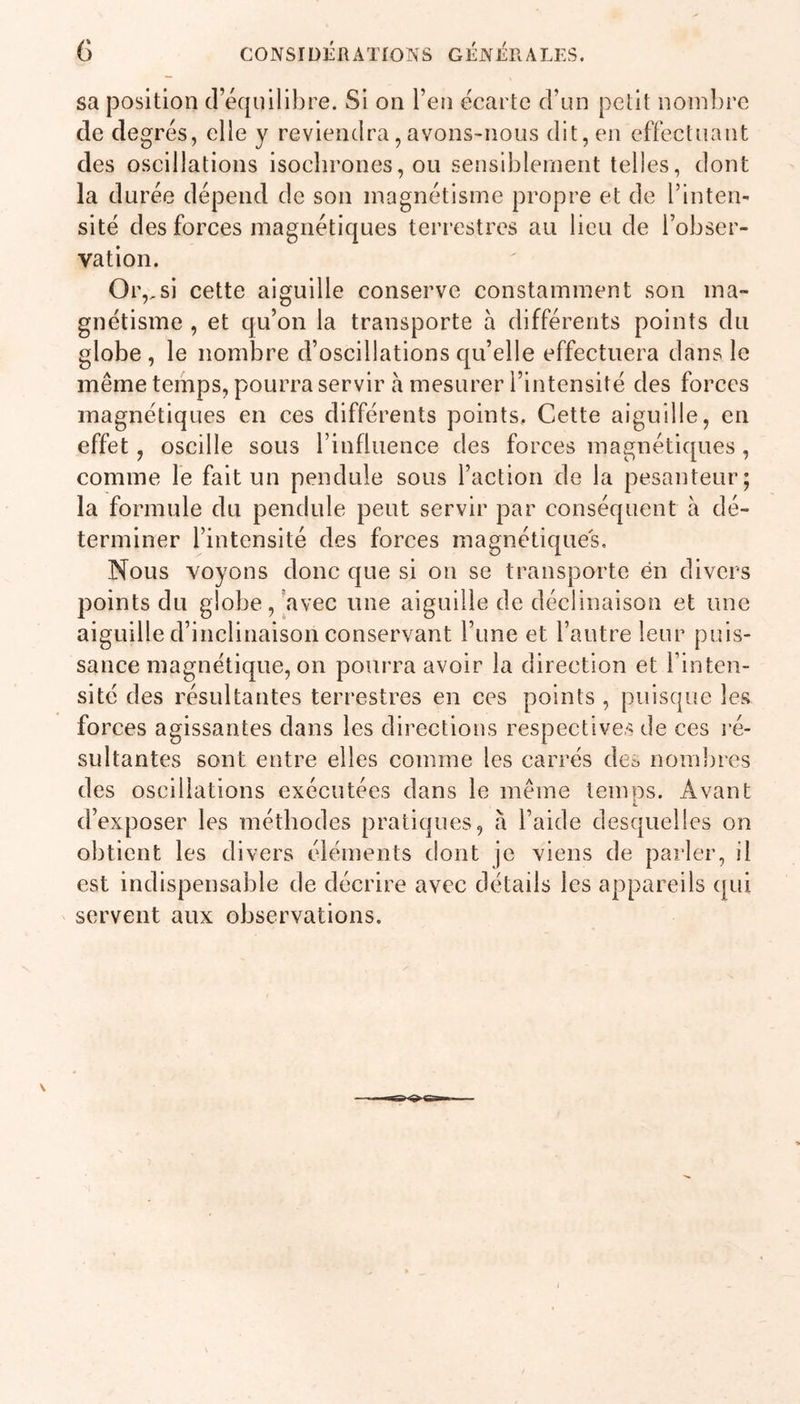 sa position d’équilibre. Si on l’en écarte d’un petit nombre de degrés, elle y reviendra, avons-nous dit, en effectuant des oscillations isochrones, ou sensiblement telles, dont la durée dépend de son magnétisme propre et de l’inten- sité des forces magnétiques terrestres au lieu de l’obser- vation. Or,,si cette aiguille conserve constamment son ma- gnétisme , et qu’on la transporte à différents points du globe, le nombre d’oscillations qu’elle effectuera dans le même temps, pourra servir a mesurer l’intensité des forces magnétiques en ces différents points. Cette aiguille, en effet, oscille sous l’influence des forces magnétiques , comme le fait un pendule sous l’action de la pesanteur; la formule du pendule peut servir par conséquent à dé- terminer l’intensité des forces magnétiques. Nous voyons donc que si on se transporte en divers points du globe, avec une aiguille de déclinaison et une aiguille d’inclinaison conservant l’une et l’autre leur puis- sance magnétique, on pourra avoir la direction et l’inten- sité des résultantes terrestres en ces points , puisque les forces agissantes dans les directions respectives de ces ré- sultantes sont entre elles comme les carrés de^ nombres des oscillations exécutées dans le même temps. Avant d’exposer les méthodes pratiques, à l’aide desquelles on obtient les divers éléments dont je viens de parler, il est indispensable de décrire avec détails les appareils qui servent aux observations.