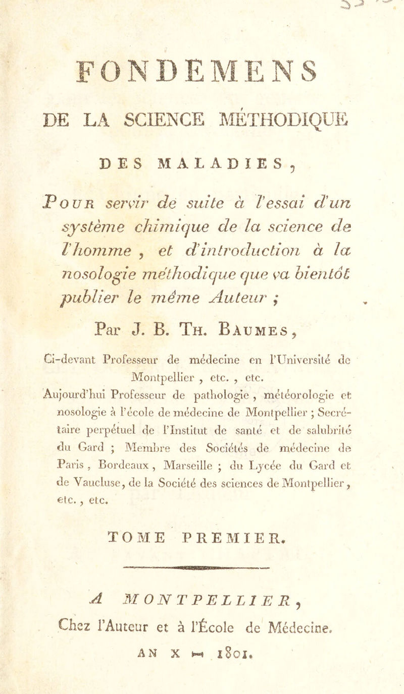 DE LA SCIE&gt;’CE MÉTHODIQUE DES MALADIES^ Pour servir de suite à l’essai d’un système chimique de la science de Thomme y et d’introduction à la nosologie mëlliodique que ça bientôt publier le même Auteur ; Par J. B. Th. Baumes ^ Ci-devant Professeur de médecine en rUniversilé de Montpellier , etc. , etc. Aujourd’hui Professeur de pathologie , météorologie et nosologie à l’école de médecine de Montpellier ; Secré- taire perpétuel de l’Institut de santé et de saluhrilé du Gard ; Membre des Sociétés de médecine de Paris , Bordeaux , Marseille ; du Lycée du Gard et de Vaucluse, de la Société des sciences de Montpellier, etc., etc. TOME PREMIER, A 31 ON T PE LLI E R J Chez l’Auteur et à l’École de Médecine. AN X i8oi*