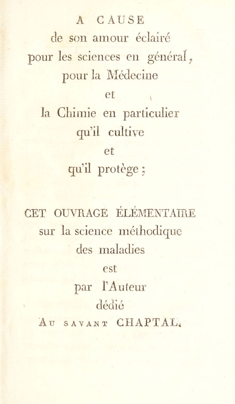 A CAUSE de son amour éclairé pour les sciences eu général pour la Médecine et ( la Cîiimie en particulier cju’il cultive et qu’il protège ; CET OUVRAGE ELEMENTAIRE sur la science méthodique des maladies est par ri\uteur ' deaie Au SAYAliT CHAPTAL4