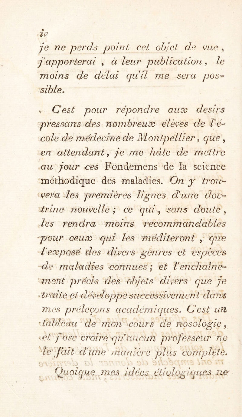 ^v^ je ne perds point cet objet de K^iie ^ j'apporterai , à leur publication, le moins de délai quil me sera pos- sible. V Cest pour répondre aux désirs près sa ns des nombreux élèees de lé- cole de médecine de Montpellier, que, en attendant y je me hâte de mettre &gt; au jour oes Fonderneiis de la science méthodique des maladies. On y trou- çeva les prem ières 1 ign es cl une doc- trine nouvelle; ce qui ^ sans doute ^ les rendra moins recommandables -pour ceux qui les méditeront , que dieæposé des divers genios et espèces ■ de maladies connues ; et Venclmlne- ‘ment précis des objets divers que je -traite et dæMoppe successivement dans 7nes préleçons académiques, Cest ufl ’lalfieau de mon voiirs de nosologie j - et fose croire-qii aucun professeur ne de fait d'une manière plus complète. Quoique ^nes idées étiologiques iw:
