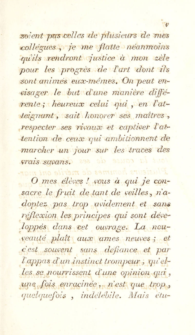 P mîent pm:s celles de plusieurs de mes collègues ^ je me flatte néantriùîns quils .rendront justice à mon zèle pour les piegrès de Vart dont ils sont animés euæ-ménies. On peut em msager le but dune manière dijfé- rente ; heureuæ celui qui , en bat- leignanl, sait honorer ses maîtres ^ j^especter ses rieauæ et capiiçer Vab- tendon ele cetioc qui amhidonnent de marcher un jour sur les traces des çrais saçans. O mes élèees ! eous à qui je con- sacre le fruit de tant de çeilles ^ nà- dopiez pas trop addement et san^ reflexion les principes qui sont dé^e-^ loppés dans cet ouçjxige. La nou- çeaiité plaît aux âmes neiaes ; et € est souvent sans défiance et par T appas d un instinct trompeur , quel- les se nourrissent dune opinion qui ^ une fois enracinée ^ n est que trop ^