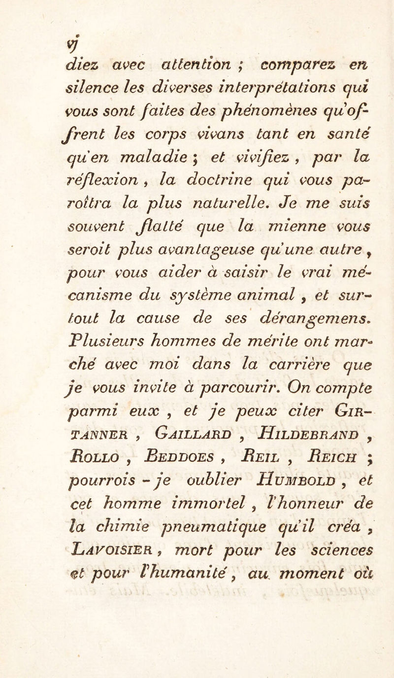 diez avec attention ; comparez en silence les diverses interprétations qui çous sont faites des phénomènes qu of- frent les corps çwans tant en santé quen maladie ; et çi^ifiez , par la réflexion , la doctrine qui vous pa-- Toitra la plus naturelle. Je me suis souvent flatté que la mienne vous serait plus avantageuse quune autre, pour vous aider à saisir le vrai 772e- canisme du système animal , et sur- tout la cause de ses dérangemens. Plusieurs hommes de mérite ont mar-^ ché avec moi dans la carrière que je vous invite à parcourir. On compte parmi eux , et je peux citer Gir- TANNER , Gaillard , Hildebrand , Rollo y Beddoes , Reil , Reich ; pouriDÎs - je oublier Humbold y et cet homme immortel , ïhonneur de la chimie pneumatique quil créa , Lavoisier , mort pour les sciences et pour Vhumanité y au moment oü