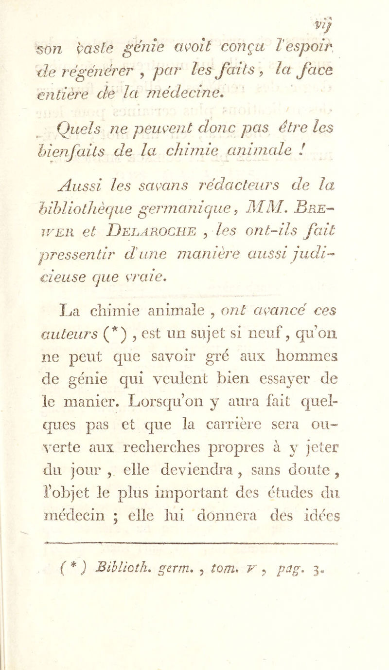 Vlj son 'çaste génie ovoît conçu l'espoir, de régénérer , par les Jaits , la Jace enlièi'e de la médecine. y Quels ne peuvent donc pas être les hienfails de la chimie animale ! Aussi les samns rédacteurs de la hibliotJiècjue germanicjiie ^ MM, Bre-- WER et Delarogue ^ les ont-ils fait pressentir dune manière aussi judi- cieuse que craie, La chimie animale , ont acancé ces auteurs (^) 5 Gst un sujet si neuf ^ qu’on ne peut que savoir gré aux hommes de génie qui veulent bien essayer de le manier. Lorsqu’on y aura fait quel- ques pas et que la carrière sera ou« ■^'erte aux recherches propres à y jeter du jour , elle deviendra , sans doute ^ l’objet le plus important des études du médecin ; elle lui donnera des idées , , ■-■-1—^ 1 1 —rm»-»-» I OTTTii.r^» fi-^1i—in r cw. '