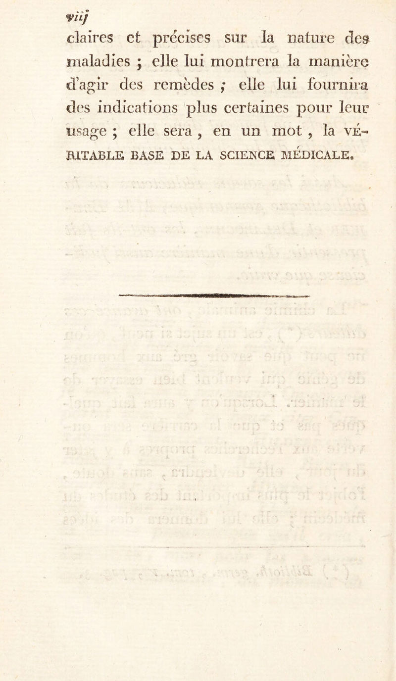 VILJ claires et précises sur la nature des maladies ; elle lui montrera la manière d’agir des remèdes ; elle lui fournira des indications plus certaines pour leur usage ; elle sera ^ en un mot , la vÉ- ElTxVBLE BASE DE LA SCIENCE MEDICALE,