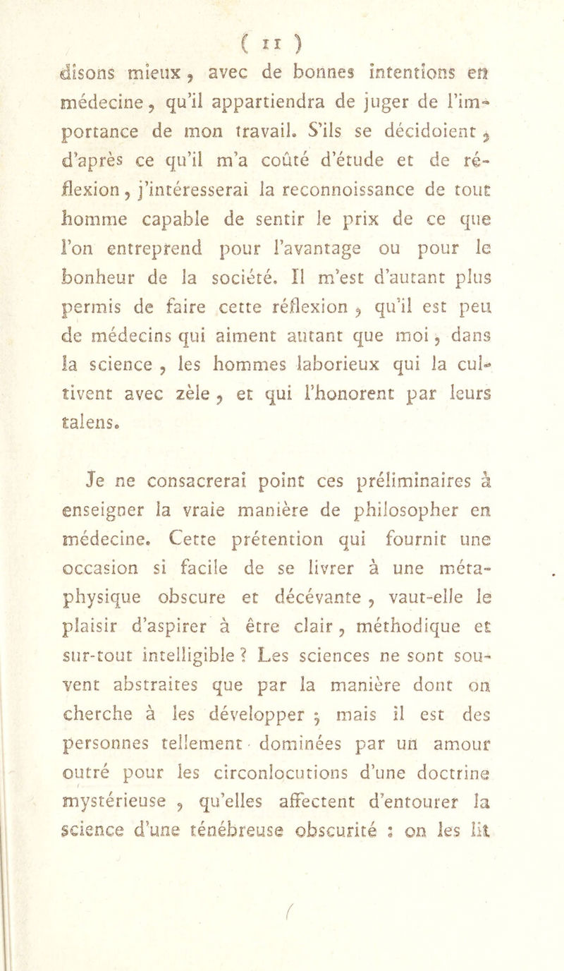 disons mieux ^ avec de bonnes intentions en médecine J qu’il appartiendra de juger de l’im- portance de mon travail. S'ils se décidoient j d’après ce qu’il m’a coûté d’étude et de ré- flexion 5 j’intéresserai la reconnoissance de tout homme capable de sentir le prix de ce que l’on entreprend pour l’avantage ou pour le bonheur de la société. Ï1 m’est d’autant plus permis de faire cette réflexion ^ qu’il est peu de médecins qui aiment autant que moi 5 dans la science , les hommes laborieux qui la cul»» îivent avec zèle ^ et qui i’honorent par leurs talense Je ne consacrerai point ces préliminaires à enseigner la vraie manière de philosopher en médecine. Cette prétention qui fournit une occasion si facile de se livrer à une méta- physique obscure et décévante ^ vaut-elle le plaisir d’aspirer à être clair ^ méthodique et sur-tout intelligible ? Les sciences ne sont sou- vent abstraites que par la manière dont on cherche à les développer 5 mais il est des personnes tellement dominées par un amour outré pour les circonlocutions d’une doctrine f mystérieuse ^ qu’elles affectent d’entourer la science d’une ténébreuse obscurité : on les lit (