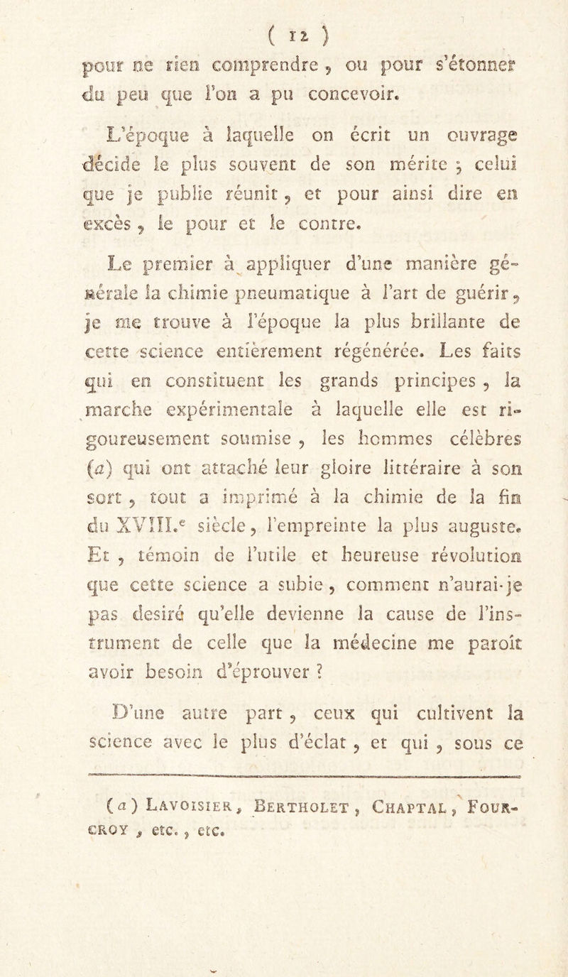 ( ) pour ee rien comprendre 5 ou pour s’étonner cl,ü peu que Foiï a pu concevoir. I/époque à laquelle on écrit un ouvrage ■décide le plus souvent de son mérite ^ celui que je publie réunit 5 et pour ainsi dire en excès ^ le pour et le contre. Le premier appliquer d’une manière gé- Merale la chimie pneumatique à l’art de guérir ^ je me trouve à l’époque la plus brillante de cette science entièrement régénérée. Les faits qui eo constituent les grands principes 5 la marche expérimentale à laquelle elle est ri- goureusement soumise , les hommes célèbres {ü) qui ont attaché leur gloire littéraire à son sort 5 tout a imprimé à la chimie de la fin du XVIÎL® siècle, l’empreinte la plus auguste* Et 5 témoin de l’utile et heureuse révolution que ceîte science a subie , comment n’aurai-je pas désiré qu’elle devienne la cause de Fins» trunient de celle que la médecine me paroit avoir besoin d’éprouver ? D’une autre part 5 ceux qui cultivent la science avec le plus d’éclat 5 et qui 5 sous ce (a ) Lavoisier, Bertholet , Chaptal / Four CRoy ^ etc. J etc.