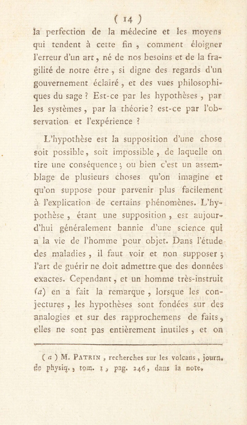 la perfection de la médecine et les moyens qui tendent à cette fin 5 comment éloigner l’erreur d’un art, né de nos besoins et de ia fra- gilité de notre être 5 si digne des regards d’un gouvernement éclairé ^ et des vues philosophi- ques du sage ? Est-ce par les hypothèses 5 par les systèmes, par la théorie? est-ce par l’ob- servation et l’expérience ? L’hypothèse est la supposition d’une chose soit possible, soit impossible, de laquelle on tire une conséquence ^ ou bien c’est un assem- blage de plusieurs choses qu’on imagine et qu’on suppose pour parvenir plus facilement à l’explication de certains phénomènes. L’hy- pothèse , étant une supposition , est aujour» d’hui généralement bannie d’une science qui a la vie de Thomme pour objet. Dans l’étude des maladies , il faut voir et non supposer ^ l’art de guérir ne doit admettre que des données exactes. Cependant, et un homme très-instruit (a) en a fait la remarque , lorsque les con- jectures , les hypothèses sont fondées sur des analogies et sur des rapprochemens de faits 5 elles ne sont pas entièrement inutiles , et oa ' ' ■ -• --- — . - — — - ., - ( a ) M. Patrin s recherches sur les volcans , jouriSg physi^. J tom. i ^ pag. 246, dans la note»
