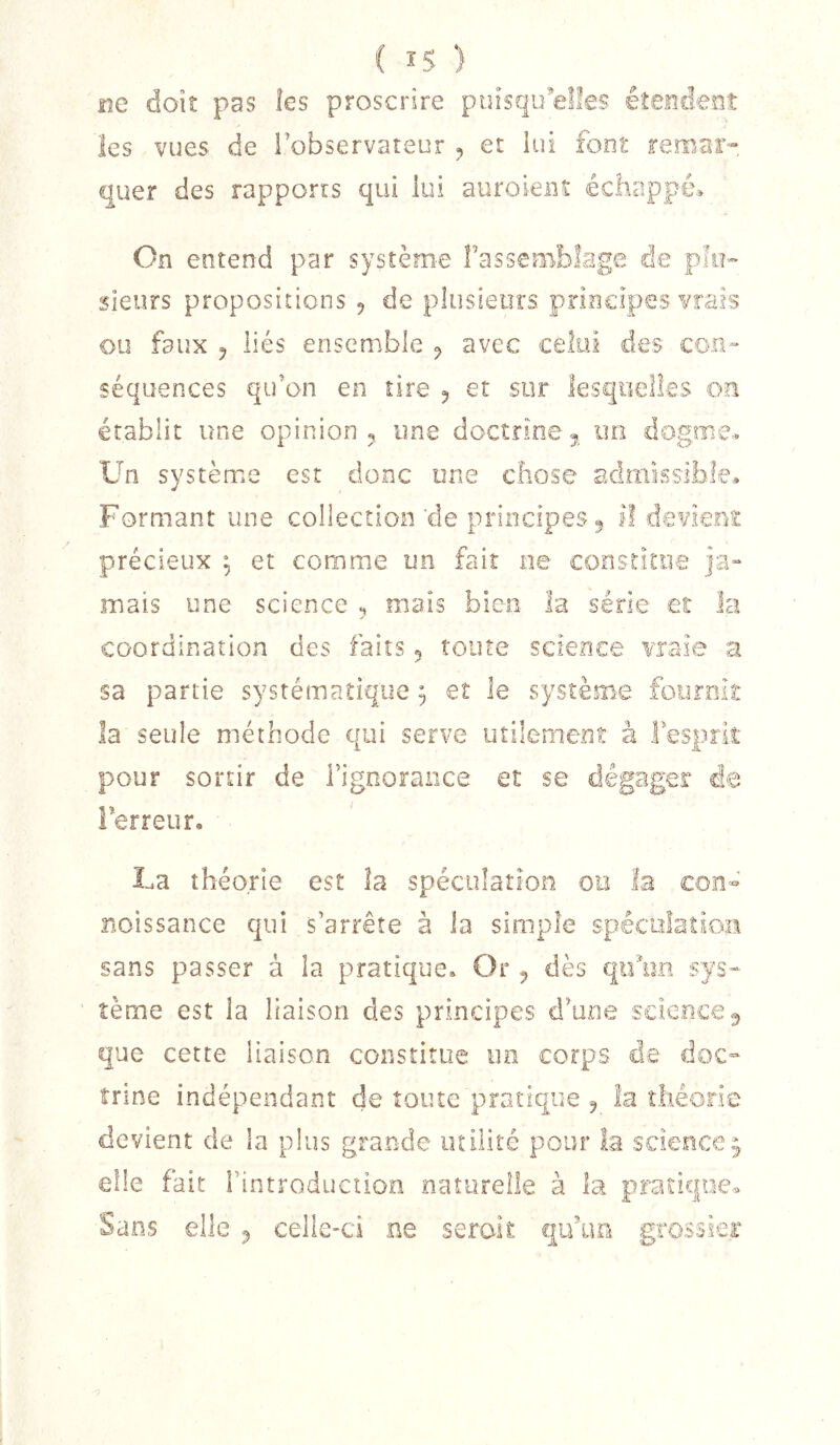 ne doit pas îes proscrire puisqu’elles éîeodeoî les vues de l’observateur et lui font remar- quer des rapports qui lui auroieiu échappé» On entend par systèm-e fasseBiblage de plu- sieurs propositions ^ de plusieurs principes vrais ou faux 5 liés ensemble ^ avec celui des con- séquences qu’on en tire 5 et sur lesquelles oa établit une opinion ^ une doctrine 5 un dogme» Un système est donc une chose admissible» Formant une collection'de principes 5 II devient précieux ; et comme un fait ne constitue ja- mais une science ^ mais bien la série et la coordination des faits 5 toute science vraie a sa partie systématique, et le système fournit la seule méthode qui serve utilement à l’esprit pour sortir de i’ignoraiice et se dégager de Ferreur. La théorie est la spéculation 00 la con- noissance qui s’arrête à la simple spéculation sans passer à la pratique» Or ^ dès qifim sys- tème est la liaison des principes d’une sdeece^ que cette liaison constitue un corps de doc- îrine indépendant de toute pratique ^ îa îliéorie devient de la plus grande milite pour la science^ elle fait i’introduciion naturelle à la pratique.» Sans elle ^ celle-ci ne serait qu’un grossier