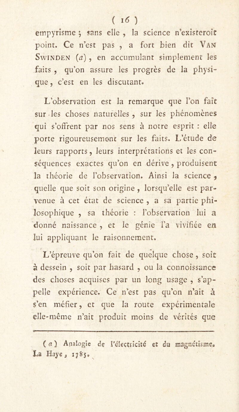 ( ) empyrisme , sans elle , îa science n’exîsteroit point. Ce nest pas , a fort bien dit Vam SwiNDEN (a) , en accumulant simplement les faits 5 qu’on assure les progrès de la physi- que 5 c’est en les discutant. L’observation est îa remarque que Ton fait survies choses natufelîes , sur les phénomènes qui s’olFrent par nos sens à notre esprit : elle porte rigoureusement sur les faits. L’étude de leurs rapports 5 leurs interprétations et les con- séquences exactes qu’on en dérive 5 produisent la théorie de l’observation. Ainsi la science f quelle que soit son origine j lorsqu’elle est par- venue à cet état de science , a sa partie phi- losophique 5 sa théorie : l’observation lui a donné naissance , et le génie i’a vivifiée ers lui appliquant le raisonnement. L’épreuve qu’on fait de quelque chose, soit à dessein , soit par hasard 5 ou la connoissance des choses acquises par un long usage , s’ap- pelle expérience. Ce n’est pas qu’on n’ait à s’en méfier, et que la route expérimentale elle-même n’ait produit moins de vérités que ( ) Aiiaiogie dç réleçU'icité eî du inagnétismea