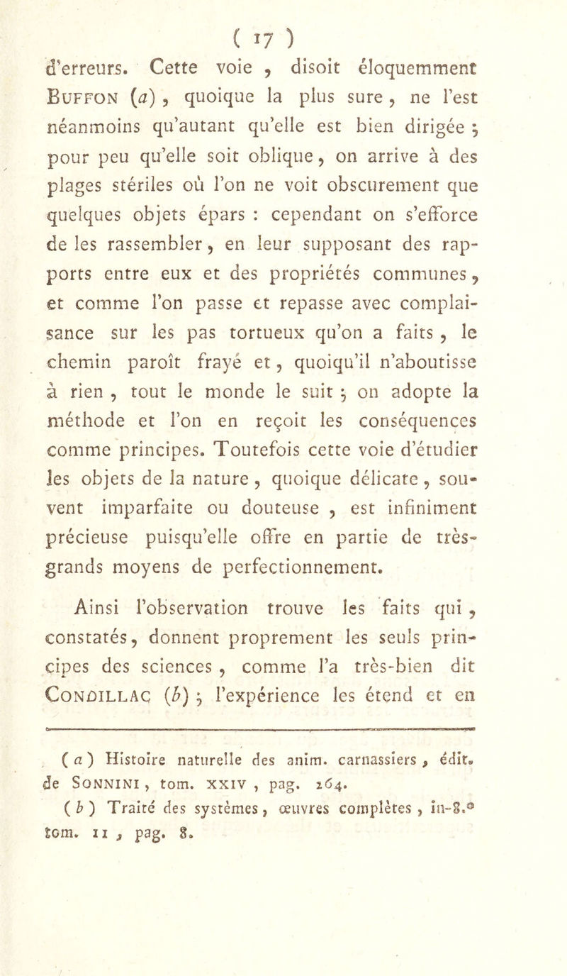 d'erreurs. Cette voie , disoit éloquemment Buffon {a) 5 quoique la plus sure, ne Test néanmoins qu’autant qu’elle est bien dirigée ; pour peu qu’elle soit oblique, on arrive à des plages stériles où l’on ne voit obscurément que quelques objets épars : cependant on s’efforce de les rassembler 5 en leur supposant des rap- ports entre eux et des propriétés communes ^ et comme l’on passe et repasse avec complai- sance sur les pas tortueux qu’on a faits , le chemin paroît frayé et, quoiqu’il n’aboutisse à rien , tout le monde le suit , on adopte la méthode et l’on en reçoit les conséquences comme principes. Toutefois cette voie d’étudier les objets de la nature , quoique délicate, sou- vent imparfaite ou douteuse , est infiniment précieuse puisqu’elle offre en partie de très- grands moyens de perfectionnement. Ainsi l’observation trouve les faits qui , constatés, donnent proprement les seuls prin- cipes des sciences , comme l’a très-bien dit CoNûiLLAC {b) l’expérience les étend et en ^ I ■■■■■■■ ■! I ■■■ !■.. iwaraiiiiwi 1 II——— ( fl ) Histoire natureîle des anim. carnassiers , édit, de SoNNiNi, tom. xxiv , pag. 164. (b) Traité des systèmes, œuvres complètes, in-S.® tom. Il J pag. 8.