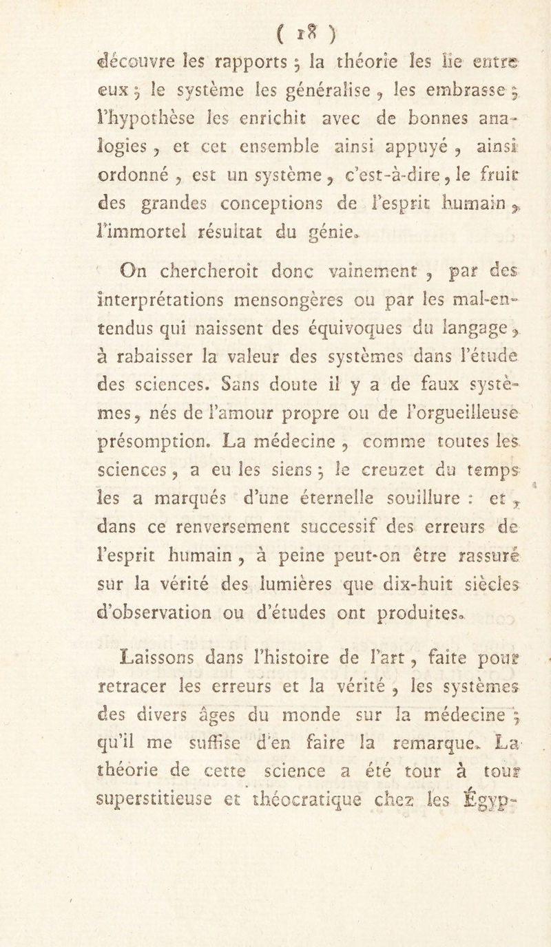 découvre les rapports ^ la théorie les üe entre eux 5 le système les généralise ^ les embrasse 9 Fhypoîhèse les enrichit avec de bonnes ana- logies J et cet ensemble ainsi appuyé 5 ainsi ordonné J est un système^ c’est-à-dire, le fruit des grandes conceptions de l’esprit humain rimmortei résultat du génie» ' On chercheroit donc vainement 5 par des interprétations mensongères ou par les mal-en» tendus qui naissent des équivoques du langage ^ à rabaisser la valeur des systèmes dans l’étude des sciences. Sans doute il y a de faux systè- mes, nés de l’amour propre ou de l’orgueilleuse présomption. La médecine , comme toutes les sciences, a eu les siens ^ le creuzet du temps les a marqués d’une éternelle souillure : et ^ dans ce renversement successif des erreurs de l’esprit humain , à peine peut-on être rassuré sur la vérité des lumières que dix-huiî siècles d’observation ou d’études ont produites» Laissons dans l’histoire de Fart, faite poti^ retracer les erreurs et la vérité , les systèmes des divers âges du inonde sur la médecine qu’il me suffise d'en faire la remarque» La théorie de cette science a été tour à tour superstitieuse et ihcocratique chez les Égyp-