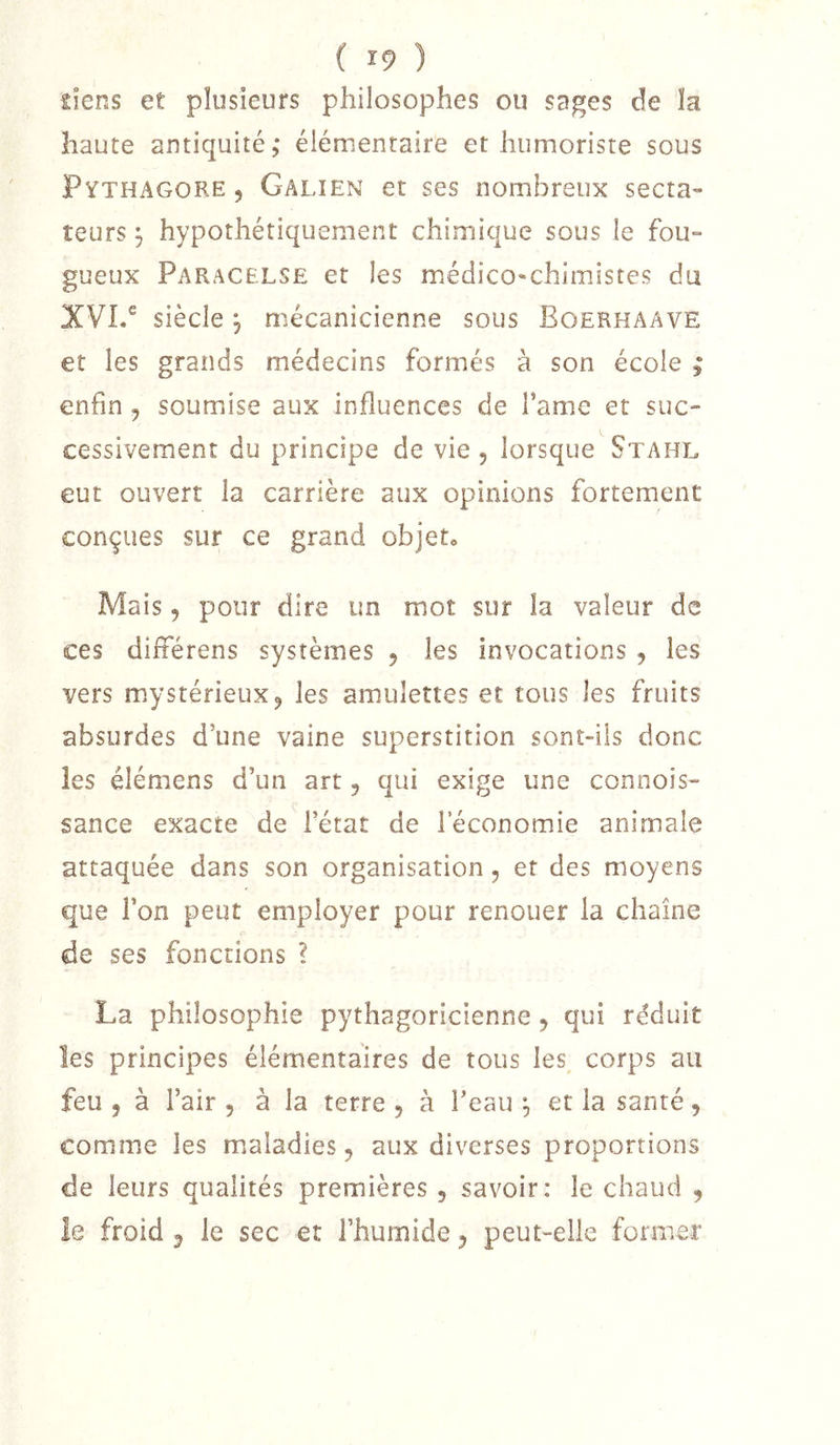 ( î9 ) îîens et plusieurs philosophes ou sages de ïa haute antiquité,* élémentaire et humoriste sous Pythagore , Galien et ses nombreux secta- teurs ^ hypothétiquement chimique sous le fou- gueux Paracelse et les médico^chimistes du XVI.® siècle 5 mécanicienne sous Boerhaave et les grands médecins formés à son école ; enfin , soumiise aux influences de famé et suc- cessivement du principe de vie , lorsque Stahl eut ouvert la carrière aux opinions fortement conçues sur ce grand objet. Mais 5 pour dire un mot sur la valeur de ces difîérens systèmes , les invocations , les vers mystérieux 5 les amulettes et tous les fruits absurdes d’une vaine superstition sont-ils donc les élémens d’un art, qui exige une connois- sance exacte de l’état de l’économie animale attaquée dans son organisation, et des moyens que l’on peut employer pour renouer la chaîne de ses fonctions ? La philosophie pythagoricienne, qui réduit les principes élémentaires de tous les corps au feu , à l’air , à la terre , à l’eau ^ et la santé, comme les mialadies ^ aux diverses proportions de leurs qualités premières , savoir: le chaud , îe froid ^ le sec et l’humide ^ peut-elle former