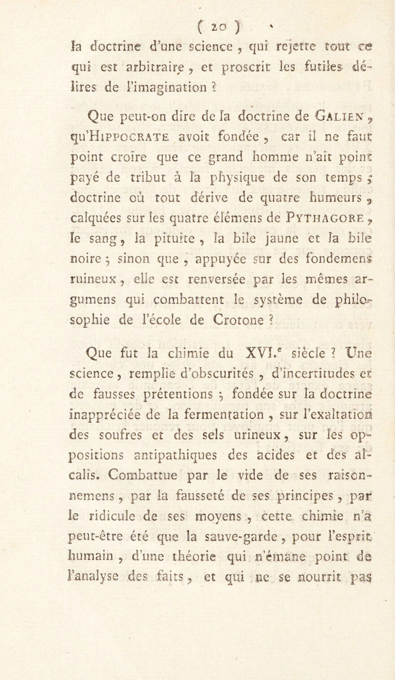 la doctrine d’une science ^ qui rejette tout ce qui est arbitraire ^ et proscrit les futiles dé- lires de rimaginatîon l Que peuî-on dire de îa doctrine de Galien ^ qu’HiPPOCRATE avoir fondée 5 car il ne faut point croire que ce grand homme n’ait point payé de tribut â îa physique de son temps ^ doctrine où tout dérive de quatre humeurs 5 calquées sur les quatre élemens de Pythagore ^ îe sang 5 la pituite , la bile jaune et îa bile noire ^ sinon que 5 appuyée sur des fondemens ruineux, elle est renversée par les mêmes ar- gumens qui combattent le système de philo- Sophie de l’école de Crotone ? Que fut la chimie du XVL® siècle ? Une science , remplie d’obscurités 5 d’incertitudes et de fausses prétentions ^ fondée sur la doctrine inappréciée de la fermentation , sur rexaltatioe des soufres et des sels urineux, sur les op- positions antipathiques des acides et des al- calis. Combattue par le vide de ses raison- nemens 9 par la fausseté de ses principes 3 par le ridicule de ses moyens 3 cette chimie n’a peut-être été que la sauve-garde 3 pour l’esprit humain 9 d’une théorie qui n’émane point de l’analyse des faits 3 et qui ne se nourrit pas