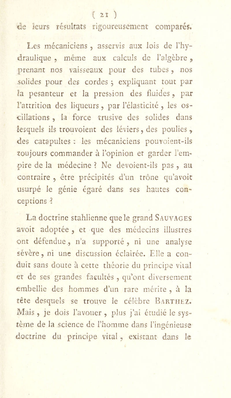de leurs résultats rigoureusement comparés* Les mécaniciens , asservis aux lois de l’hy- draulique 5 même aux calculs de l’algèbre ^ prenant nos vaisseaux pour des tubes j nos solides pour des cordes 3 expliquant tout par la pesanteur et la pression des fluides 5 par Tattrition des liqueurs ^ par l’élasticité , les os- cillations 5 la force trusive des solides dans lesquels ils trouvoient des léviers^des poulies, des catapultes : les mécaniciens pouvoient-üs toujours commander à l’opinion et garder Fem- -pire de la médecine ? Ne devoient-iîs pas , au contraire , être précipités d’un trône qu’avoir usurpé le génie égaré dans ses hautes con- ceptions •? La doctrine stahlienne que le grand Sauvages avoir adoptée , et que des médecins illustres ont défendue,5 rfa supporté, ni une analyse sévère, ni une discussion éclairée. Elle a con- duit sans doute à cette théorie du principe vital et de ses grandes facultés , qifont diversement embellie des hommes d’un rare mérite , à la tête desquels se trouve le célèbre Barthez. Mais , je dois l’avouer , plus j’ai étudié le sys- tème de la science de l’homme dans l’ingénieuse doctrine du principe vital, existant dans le