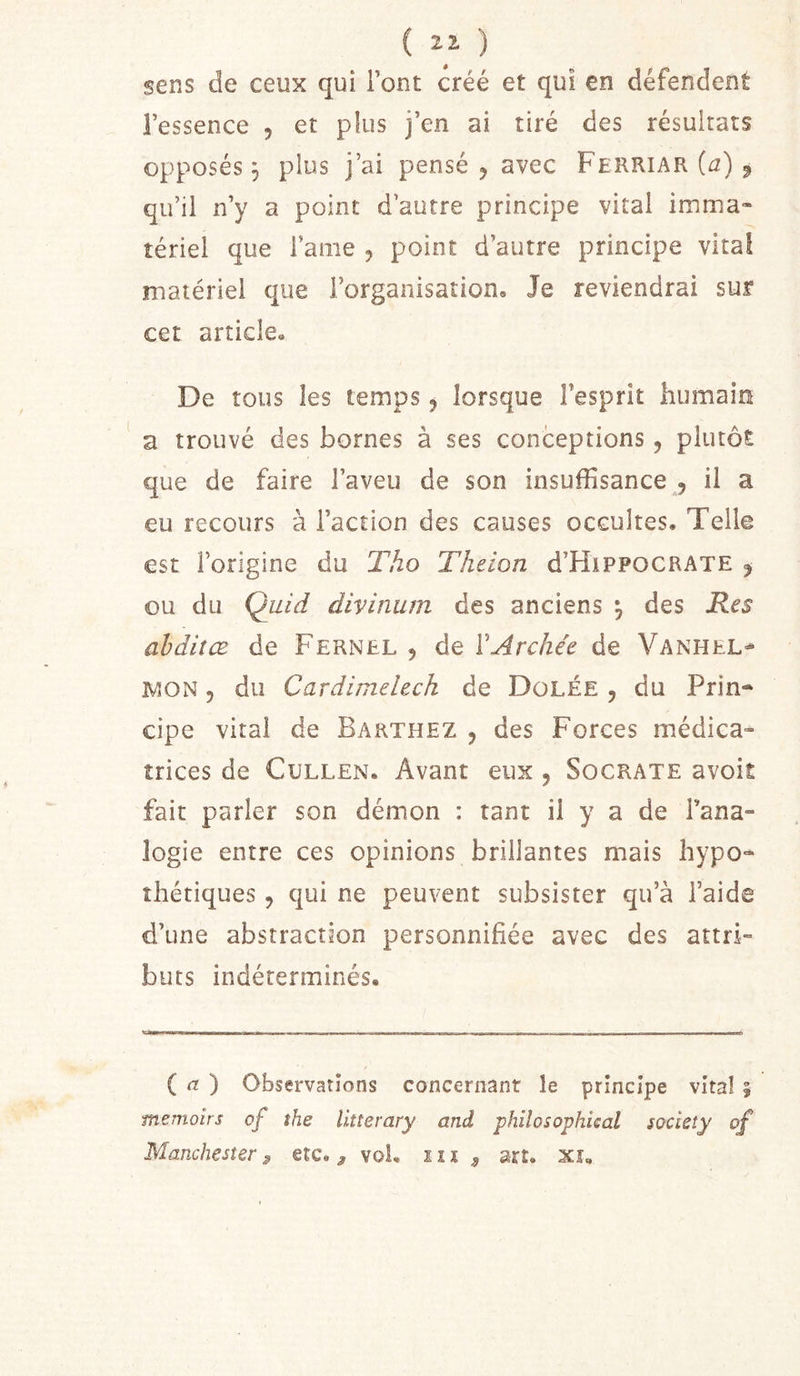 ( i i ) sens de ceux qui Font créé et qui en défendent l’essence , et plus j’en ai tiré des résultats opposés 3 plus j’ai pensé ^ avec Ferriar (£2) ^ qu’il n’y a point d’autre principe vital imma« îériel que l’ame , point d’autre principe vital matériel que l’organisation. Je reviendrai sur cet article. De tous les temps ^ lorsque l’esprit humain a trouvé des bornes à ses conceptions, plutôt que de faire l’aveu de son insuffisance , il a eu recours à l’action des causes occultes. Telle est l’origine du Tho Theion d’HiPPOCRATE j ou du Quid divinum des anciens 3 des Res ahdiîCB de Fernel , de VArchée de Vanhel^ MON 5 du Cardimelech de Dülée , du Prin- cipe vital de Barthez , des Forces médica- trices de CuLLEN. Avant eux 5 Socrate avoit fait parler son démon : tant il y a de l’ana- logie entre ces opinions brillantes mais hypo- thétiques , qui ne peuvent subsister qu’à l’aide d’une abstraction personnifiée avec des attri- buts indéterminés. ( &lt;7 ) Observations concernant le principe vital § memoirs of the litterary and philosophical society of