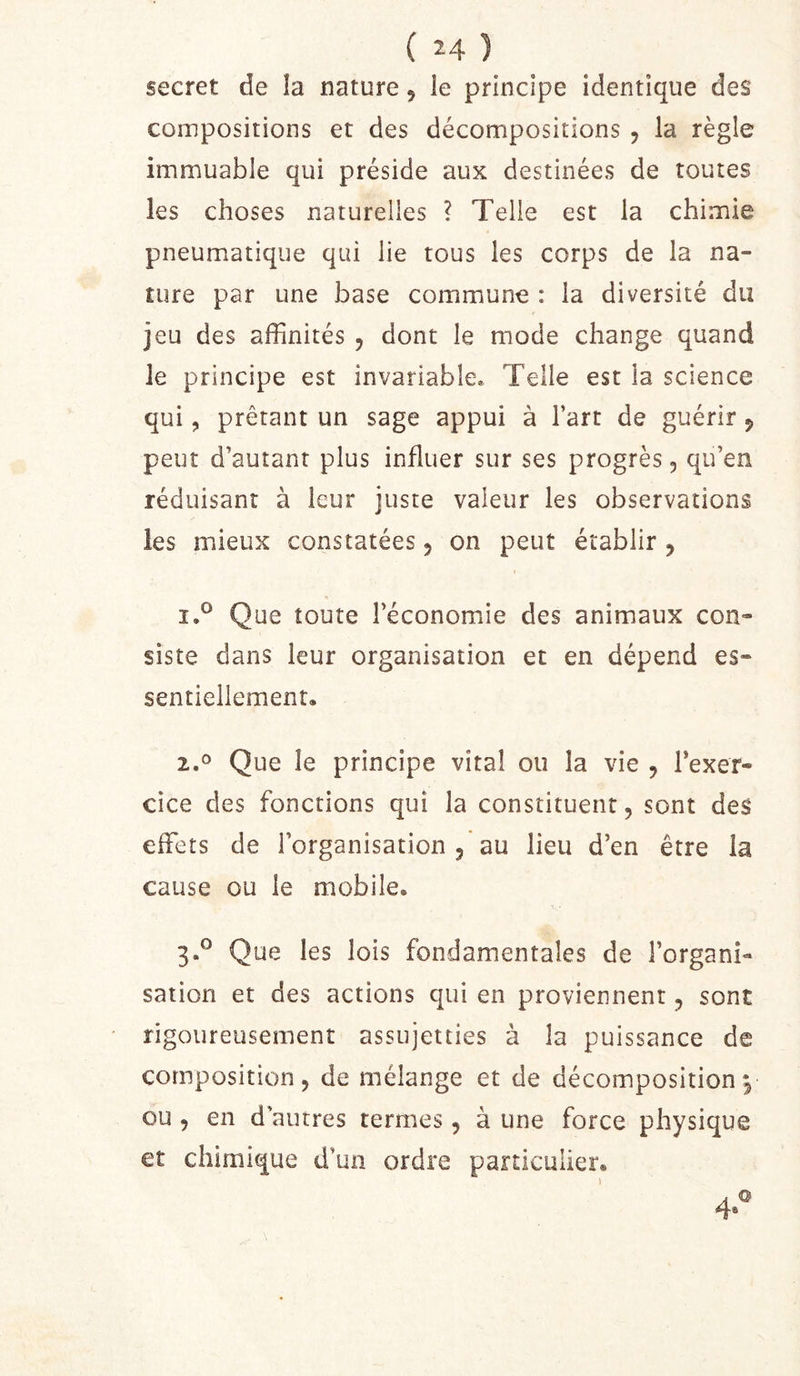 secret de la nature, îe principe identique des compositions et des décompositions , la règle immuable qui préside aux destinées de toutes les choses naturelles ? Telle est la chimie pneumatique qui lie tous les corps de la na- ture par une base commune : la diversité du jeu des affinités , dont le mode change quand le principe est invariable* Telle est la science qui, prêtant un sage appui à l’art de guérir j peut d’autant plus influer sur ses progrès, qu’en réduisant à leur juste valeur les observations les mieux constatées 5 on peut établir , i.° Que toute l’économie des animaux con- siste dans leur organisation et en dépend es- sentiellement* 1,^ Que le principe vital ou la vie , Texer- cice des fonctions qui la constituent, sont des effets de l’organisation au lieu d’en être la cause ou le mobile. 3.° Que les lois fondamentales de l’organi- sation et des actions qui en proviennent, sont rigoureusement assujetties à la puissance de composition, de mélange et de décomposition p ou , en d’autres termes, à une force physique et chimique d’un ordre particulier. 4-