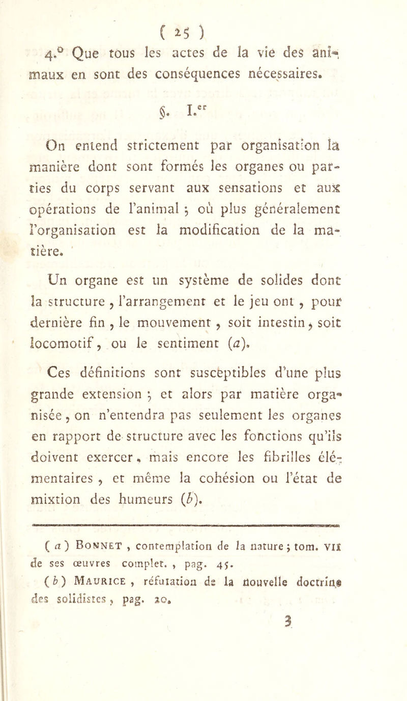 ( ) 4.^ Que tous les actes de la vie des ani^, maux en sont des conséquences nécessaires. §. On entend strictement par organisation la manière dont sont formés les organes ou par- ties du corps servant aux sensations et aux opérations de fanimal , où plus généralement l’organisation est la modification de la ma- tière. Un organe est un système de solides dont la structure , l’arrangement et le jeu ont, pour dernière fin , le mouvement ^ soit intestin j soit locomotif, ou le sentiment {a). Ces définitions sont susceptibles d’une plus grande extension -, et alors par matière orga** nisée 5 on n’entendra pas seulement les organes en rapport de structure avec les fonctions qu’ils doivent exercer, mais encore les fibrilles élé^ mentaires , et meme la cohésion ou l’état de mixtion des humeurs {b). (a) Bonnet , contemplation de la nature ; tom. viî de ses œuvres complet. , pag. 45. {h) Maurice, réfuiation ds la nouvelle doctrîn,® des soiidistcs, pag. 20, 3