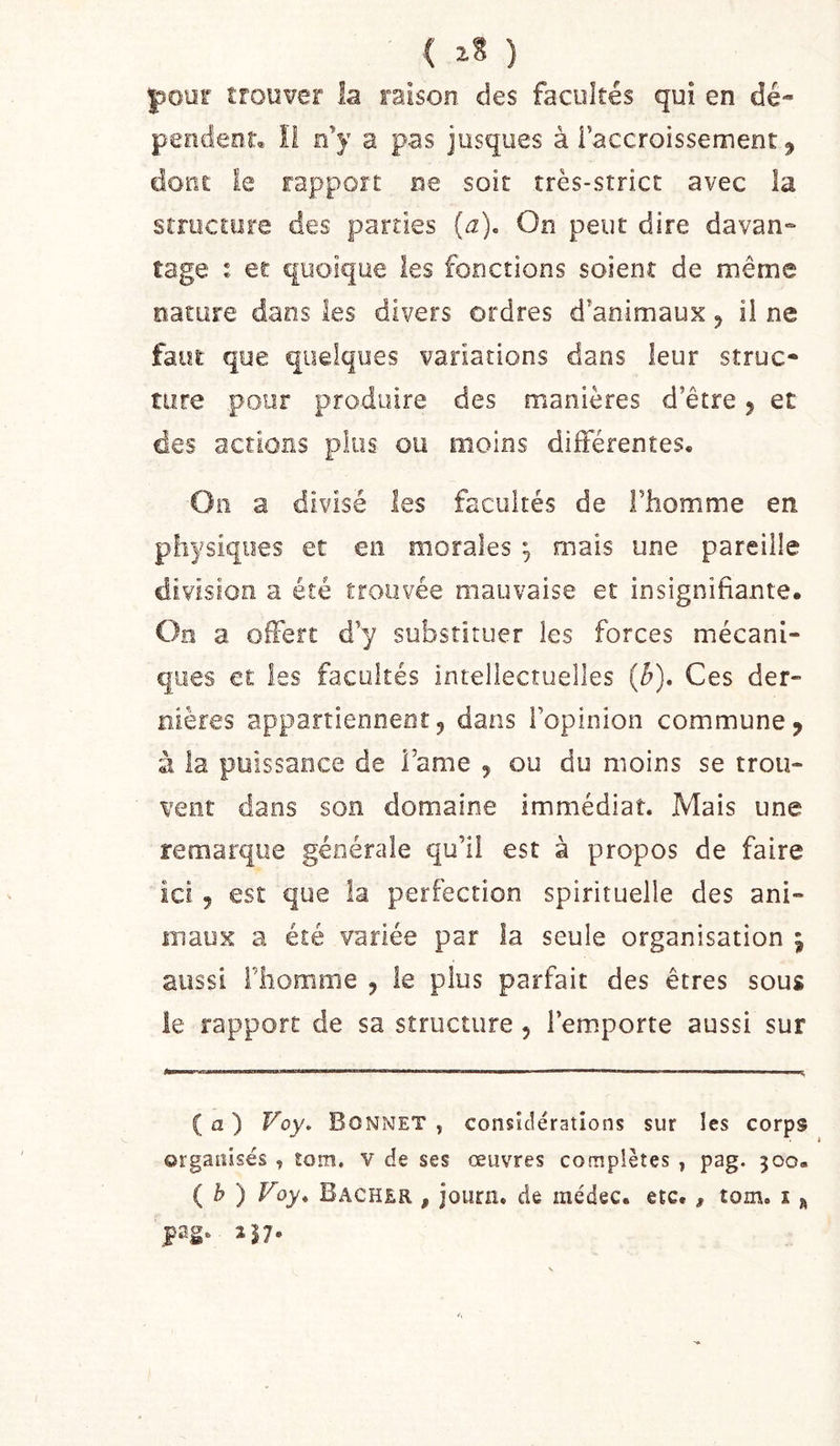 ( ) four trouver la raison des facultés qui en dé- pendent, il e’y a pas jusques à l’accroissement ^ dont: le rapport ne soit très-strict avec la structure des parties [a). On peut dire davan- tage : er quoique les fonctions soient de même nature dans les divers ordres d’animaux ^ il ne faut que quelques variations dans leur struc- ture pour produire des manières d’être 5 et des actions plus ou moins différentes. Oii a divisé les facultés de l’homme en physiques et en morales ^ mais une pareille division a été froiivée mauvaise et insignifiante. On a offert d’y substituer les forces mécani- ques et les facultés intellectuelles {h). Ces der- nières appartiennent5 dans l’opinion commune, à la puissance de Famé , ou du moins se trou- vent dans son domaine immédiat. Mais une remarque générale qu’il est à propos de faire ici 5 est que la perfection spirituelle des ani- maux a été variée par la seule organisation \ aussi l’homme , le plus parfait des êtres sous le rapport de sa structure , l’emporte aussi sur ( a ) Voy, Bonnet , considérations sur les corps organisés , tom. v de ses œuvres complètes y pag. 300- {b ) Voy* Bâcher , journ. de médec. etc. , tom. i