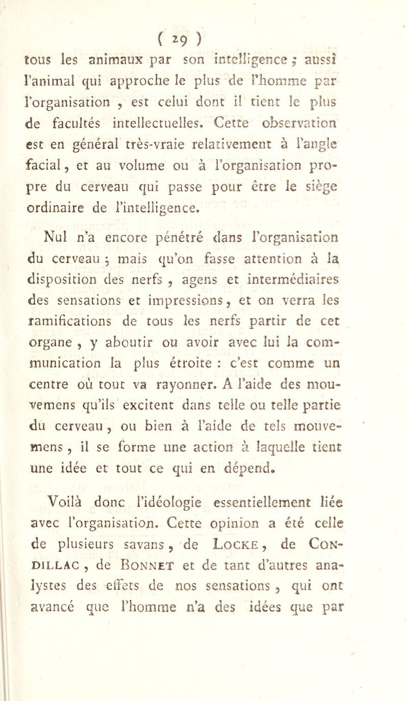tous les animaux par son intelligence ; aussi ranimai qui approche le plus de Flionime par l’organisation , est celui dont il tient le plus de facultés intellectuelles. Cette observation est en général très-vraie relativement à Fangle facial 5 et au volume ou à Forgaoisation pro- pre du cerveau qui passe pour être le siège ordinaire de l’intelligence. Nul n’a encore pénétré dans Forganisaîlon du cerveau ^ mais qu’on fasse attention à la disposition des nerfs 5 agens et intermédiaires des sensations et impressions ^ eî on verra les ramihcations de tous les nerfs partir de cet organe , y aboutir ou avoir avec lui la com- munication la plus étroite : c’est comme un centre où tout va rayonner. A l’aide des mou- vemens qu’ils excitent dans telle ou telle partie du cerveau , ou bien à l’aide de tels moiive- mens, il se forme une action à laquelle tknî une idée et tout ce qui en dépend. Voilà donc l’idéologie essentiellement liée avec l’organisation. Cette opinion a été celle de plusieurs savans 5 de Locke, de CoN- DiLLAC , de Bonnet et de tant d’autres ana- lystes des effets de nos sensations 5 qui ont avancé que l’homme n’a des idées que par