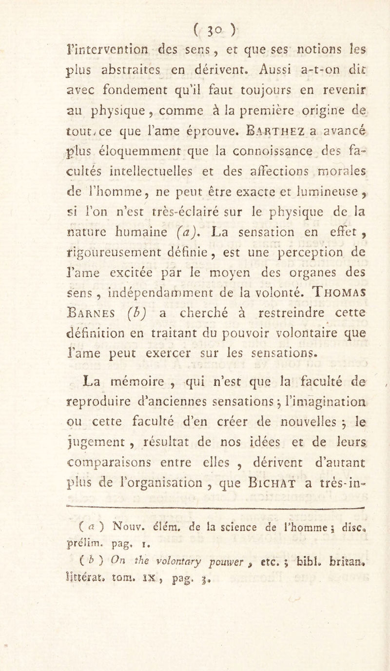 rintervention des sens, et que ses notions les plus abstraites en dérivent. Aussi a-t-on dit avec fondement qu'il faut toujours en revenir au physique, comme à la première origine de tout^ce que Famé éprouve. Barthez a avancé plus éloquemment que la connoissance des fa» cultes intellectuelles et des affections morales de riiomme, ne peut être exacte et lumineuse j si l’on n’est très-éclairé sur le physique de la nature humaine (a), La sensation en effet , rigoureusement définie, est une perception de l’ame excitée par le moyen des organes des sens 5 indépendamment de la volonté. Thomas Barnes {h) a cherché à restreindre cette définition en traitant du pouvoir volontaire que famé peut exercer sur les sensations. La mémoire , qui n’est que la faculté de reproduire d’anciennes sensations ^ l’imagination ou cette faculté d’en créer de nouvelles , le jugement , résultat de nos idées et de leurs, comparaisons entre elles , dérivent d’autant plus de l'organisation , que BichAT a très-in» ( «Æ ) Noiiv. eiém. de la science de l’homme ; dîsCq prélim. pag, i. ( h ) On the volonîary powwer ^ etc. % bibL britan»,
