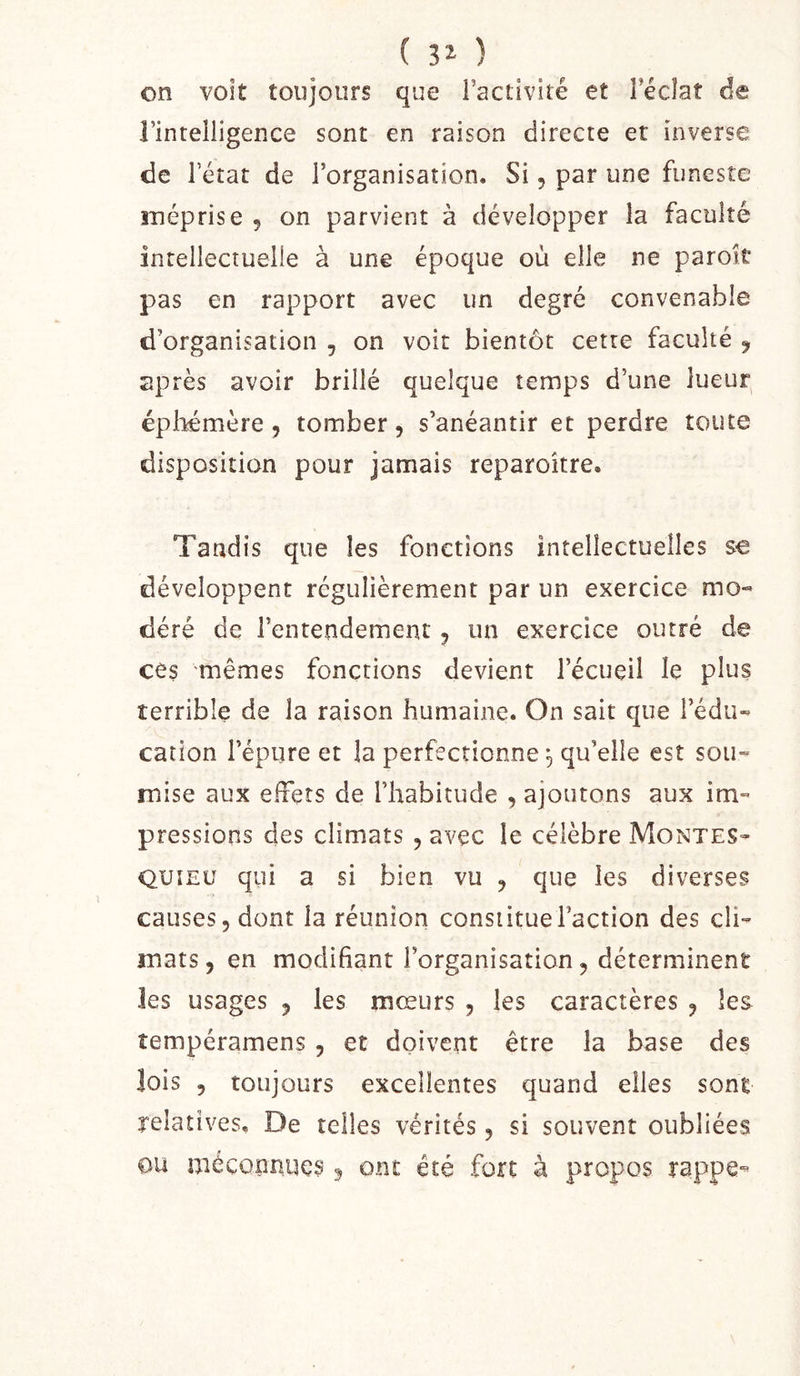 ( ) on volt toujours que l’activité et Fécîat de l’intelligence sont en raison directe et inverse de l’état de l’organisation. Si, par une funeste méprise 5 on parvient à développer la faculté intellectuelle à une époque où elle ne paroie pas en rapport avec un degré convenable d’organisation , on voit bientôt cette faculté ^ après avoir brillé quelque temps d’une lueur épliemère, tomber, s’anéantir et perdre toute disposition pour jamais reparoître. Tandis que les fonctions intellectuelles se développent régulièrement par un exercice mo« déré de l’entendement, un exercice outré de cês mêmes fonctions devient l’écueil le plus terrible de la raison humaine. On sait que l’édu» cation l’épure et la perfectionne, qu’elle est sou- mise aux effets de l’habitude , ajoutons aux im- pressions des climats , avec le célèbre Montes- quieu qui a si bien vu , que les diverses causes 5 dont la réunion constitue l’action des cli- mats , en modifiant l’organisation, déterminent les usages , les mœurs , les caractères , les îempéramens, et doivent être la base des lois 5 toujours excellentes quand elles sont relatives. De telles vérités, si souvent oubliées ou méconnues ^ ont été fort à propos rappe-