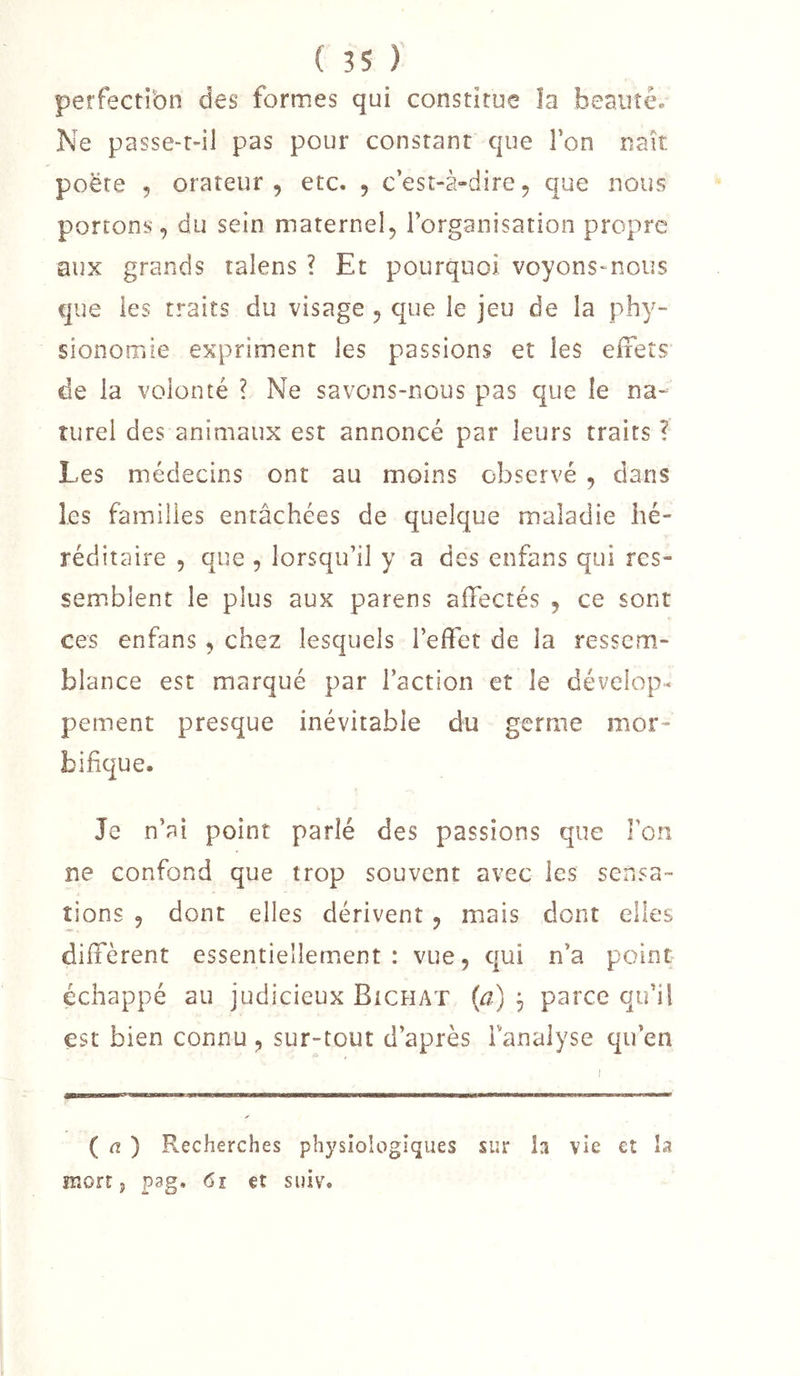 perfectibn des formes qui constitue la beauté. Ne passe-r-il pas pour constant que l’on naît poëre 5 orateur, etc. , c’est-à-dire, que nous portons, du sein maternel, l’organisation propre aux grands talens ? Et pourquoi voyons-nous que les traits du visage , que le jeu de la phy- sionomie expriment les passions et les effets de la volonté ? Ne savons-nous pas que le na- turel des animaux est annoncé par leurs traits ? Les médecins ont au moins observé , clans les familles entâchées de quelque maladie hé- réditaire , que , lorsqu’il y a des enfans qui res- sem.blent le plus aux parens affectés , ce sont ces enfans , chez lesquels l’effet de la ressem- blance est marqué par l’action et le dévelop- pement presque inévitable du germe mor- bifique. Je n’ai point parlé des passions que Ton ne confond que trop souvent avec les sensa- tions , dont elles dérivent , mais dont elles diffèrent essentiellement : vue, c|ui n’a point échappé au judicieux Bichat {a) j parce qu’il est bien connu , sur-tout d’après fanalyse qu’en ( a ) Recherches physiologiques sur h vie et la mort P p3g, 6i et suiv.