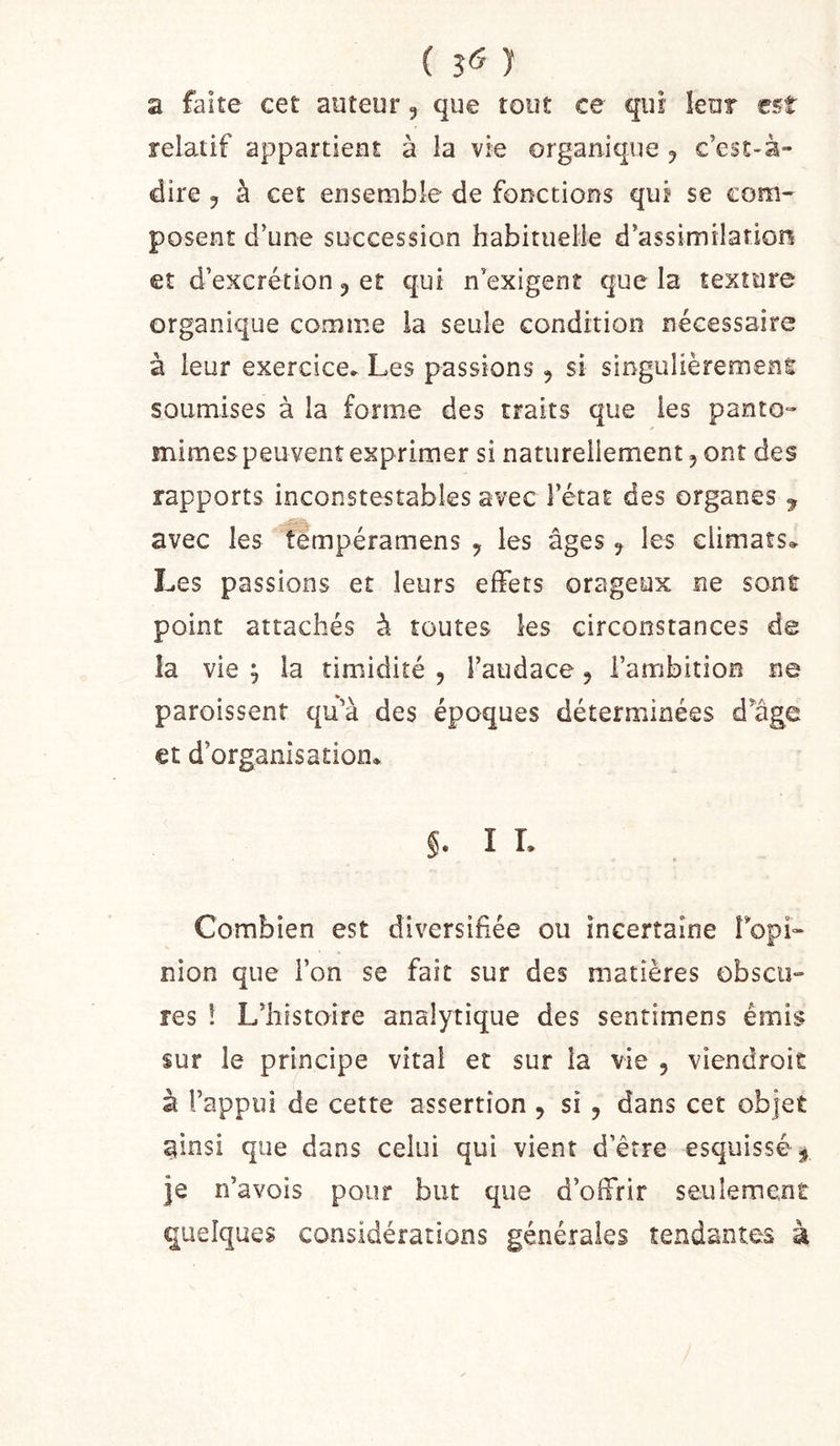 ( 5^ J a faite cet auteur, que tout ce qui leur est relatif appartient à la vie organique ^ c’est-à- dire y à cet ensemble de fonctions qui se com^ posent d’une succession habituelle d’assimilation et d’excrétion ^ et qui n’exigent que la texture organique comme la seule condition nécessaire à leur exercice. Les passions, si singulièremens soumises à la forme des traits que les panto- mimes peuvent exprimer si naturellement, ont des rapports inconstestabies avec l’état des organes ^ avec les tlmpéramens ^ les âges j les climats» Les passions et leurs effets orageux ne sont point attachés à toutes les circonstances de la vie 'j la timidité , l’audace, l’ambition ne paroissent qu’à des époques déterminées d’auge et d’organisation* §. I L Combien est diversifiée ou incertaine ropL nion que l’on se fait sur des matières obscu- res î L’hîstoire analytique des sentimens émis sur le principe vital et sur la vie , viendroit à l’appui de cette assertion , si y dans cet objet ^insi que dans celui qui vient d’être esquissé^ F n’avois pour but que d’oifrir seulement quelques considérations générales tendantes à