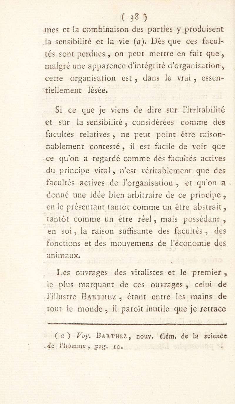 ( 32 ) mes et la combinaison des parties y produisent la sensibilité et la vie {a). Dès que ces facul-^ tés sont perdues 5 on peut mettre en fait que, malgré une apparence d’intégrité d’organisation , cette organisation est , dans le vrai , essen- tiellement lésée. Si ce que je viens de dire sur l’irritabilité et sur la sensibilité, considérées comme des facultés relatives , ne peut point être raison- nablement contesté , il est facile de voir que ce qu’on a regardé comme des facultés actives du principe vital, n’est véritablement que des facultés actives de l’organisation , et qu’on a donné une idée bien arbitraire de ce principe, en le présentant tantôt comme un être abstrait, tantôt comme un être réel, mais possédant , en soi, la raison suffisante des facultés , des fonctions et des mouvemens de l’économie des animaux. Les ouvrages des vitalistes et le -premier , le plus marquant de ces ouvrages , celui de Fillustre Barthez , étant entre les mains de tout le monde , il paroît inutile que je retrace ( fl ) Voy. Barthez, nouv. élém. de la science .«le l’hoinrae y pag. lo» -