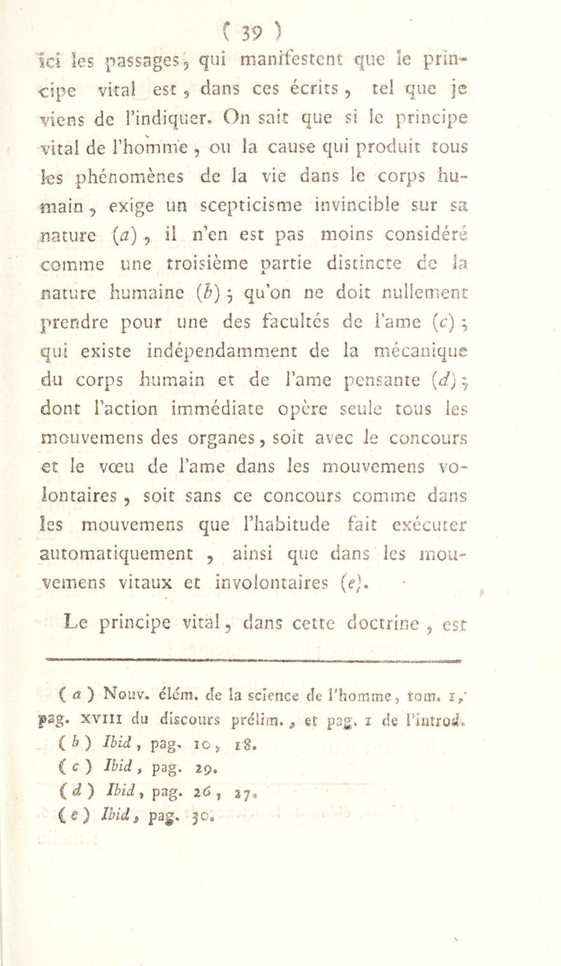 Ici les passages, qui manifestent que îe pria- cipe vital est 5 dans ces écrits , tel que je viens de l’indiquer. On sait que si le principe vital de l’homme , ou la cause qui produit tous les phénomènes de la vie dans le corps liu- main 5 exige un scepticisme invincible sur sa nature {a) 5 il n’en est pas moins considéré comme une troisième partie distincte de la nature humaine (h) 3 qu’on ne doit nullement prendre pour une des facultés de i’ame (c) 3 qui existe indépendamment de la mécanique du corps humain et de l’ame pensante {d} 3 dont l’action immédiate opère seule tous les mouvemens des organes, soit avec le concours €î le vœu de l’ame dans les mouvemens vo- lontaires , soit sans ce concours comme dans les mouvemens que l’iiabitude fait exécuter automatiquement , ainsi que dans les mou- vemens vitaux et involontaires {e}» Le principe vital 5 dans cette doctrine 5 est ( (2 ) Nouv. ëlém, de la science de l'homme, tom, î,* pag. XVIII du discours prélim. ^ et pag» ï de rintrostV (b) Ibid , pag, 10 J r8. ( c ) Ibid , pag. 29. (d) Ibid, pag. 26 , 27, (e) Jbid^ pag. 5c. \