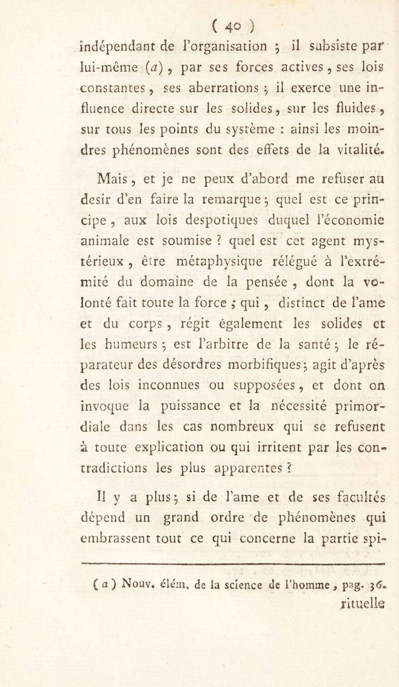 indépendant de l’organisation ; il subsiste par lui-même {a) , par ses forces actives, ses lois constantes, ses aberrations ^ il exerce une in» fluence directe sur les solides, sur les fluides, sur tous les points du système : ainsi les moin- dres phénomènes sont des effets de la vitalité. Mais 5 et je ne peux d’abord me refuser au désir d’en faire la remarque^ quel est ce prin- cipe 5 aux lois despotiques duquel l’économie animale est soumise ? quel est cet agent mys- térieux 5 être métaphysique rélégué à l’extré- mité du domaine de la pensée , dont la vo- lonté fait toute la force ,* qui , distinct de l’ame et du corps , régit également les solides et les humeurs ^ est l’arbitre de la santé ^ le ré- parateur des désordres morbifiques j agit d’après des lois inconnues ou supposées, et dont on invoque la puissance et la nécessité primor- diale dans les cas nombreux qui se refusent à toute explication ou qui irritent par les con- tradictions les plus apparentes ? Î1 y a plus ; si de Famé et de ses facultés dépend un grand ordre 'de phénomènes qui embrassent tout ce qui concerne la partie spi- (a) Nouv. éléni. de la science de l’homme, pag. ^6^ rituelia