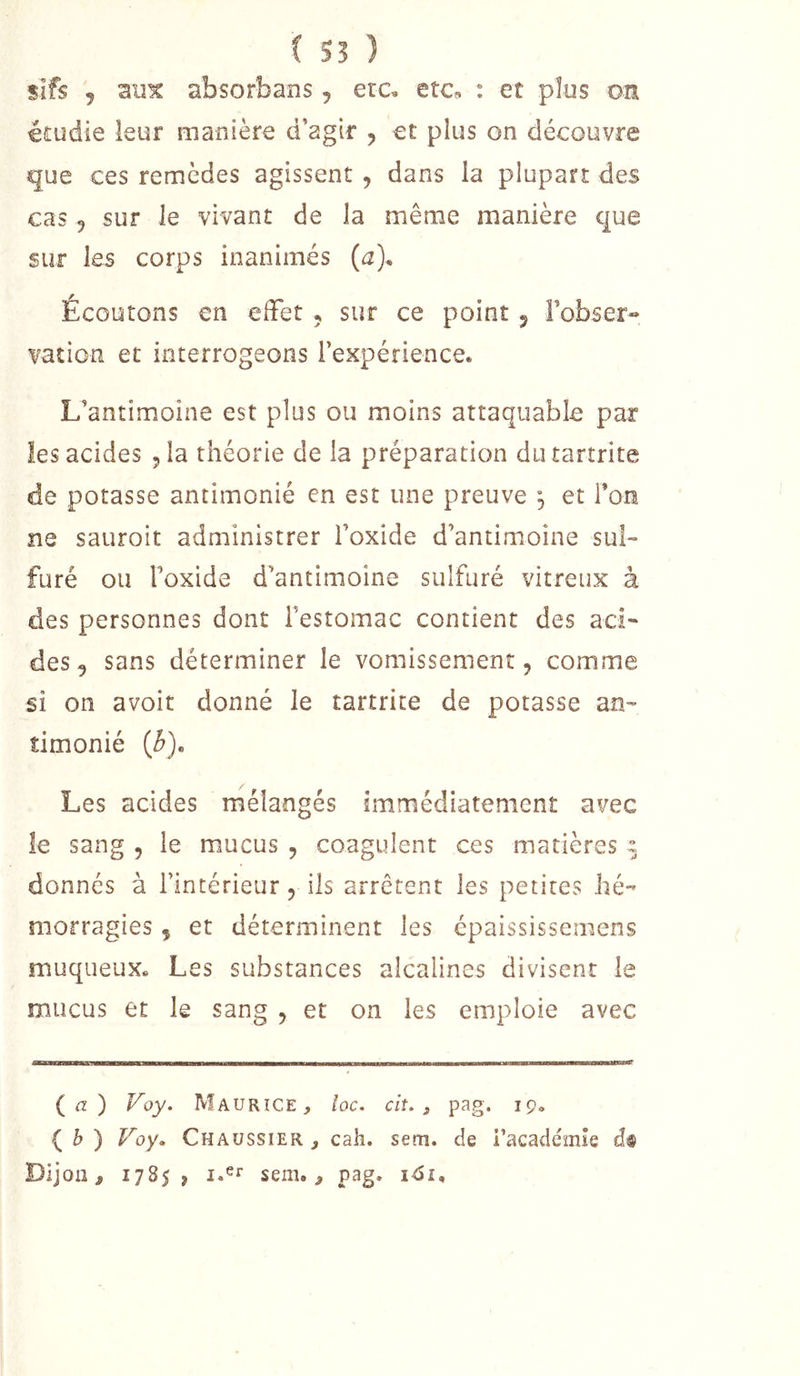( 55 ) slfs 5 mix absorbans, era etc, : et plus ou étudie leur manière d’agir , et plus on découvre que ces remèdes agissent , dans la plupart des cas 5 sur le vivant de la même manière que sur les corps inanimés (a). Écoutons en effet , sur ce point ^ Fobser-» vation et interrogeons l’expérience. L’antimoine est plus ou moins attaquable par les acides jla théorie de la préparation diuartrite de potasse antimonié en est une preuve , et l’on ne sauroit administrer l’oxide d’antimoine sul- furé ou l’oxide d’antimoine sulfuré vitreux à des personnes dont l’estomac contient des aci- des, sans déterminer le vomissement, comme si on avoit donné le tartrite de potasse an- timonié {b). Les acides mélangés immédiatement avec îe sang , le mucus , coagulent ces matières ^ donnés à l’intérieur, ils arrêtent les petites hé- morragies , et déterminent les épaississemens muqueux. Les substances alcalines divisent le mucus et le sang , et on les emploie avec {a) Voy. Maurice, loc. cit, , pag. 19» { b ) Voy. Chaussier , cah. sem. de i’académîe d® Dijon, 1785, sem., pag. i&lt;5i.