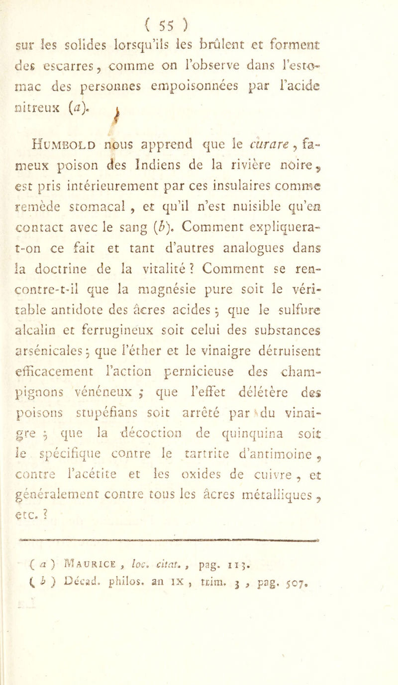 sur les solides lorsqu’ils les brûlent et forment des escarres 5 comme on l’observe dans l’esto- rnac des personnes empoisonnées par racide nitreuK {a). Humbold nous apprend que le curare-.îa- meux poison des Indiens de la rivière noire^ est pris intérieurement par ces insulaires comme remède stomacal , et qu’il n’est nuisible qu’en contact avec le sang (é). Comment expliquera^ îOn ce fait et tant d’autres analogues dans la doctrine de la vitalité ? Comment se ren- contre-tdl que la magnésie pure soit le véri- table antidote des âcres acides , que le sulfure alcalin et ferrugineux soit celui des substances arsenicales j que l’éther et le vinaigre détruisent efficacement l’action pernicieuse des cham- pignons vénéneux 5’ que l’effet délétère des poisons stupéfians soit arrêté par «'du vinai- gre ^ que la décoction de quinquina soit le spécifique contre le tartrite d’antimoine 5 contre l’acétite et les oxides de cuivre , et généralement contre tous les âcres métalliques ^ etCa ? ( ) FvIaurice , loc. citât, , pag. 113. h ) Uecad. philos, an îX , tcim. 3 , pag. 507,