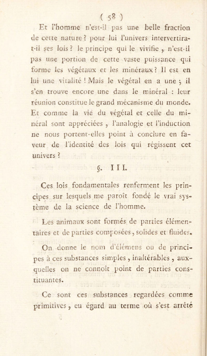 Et riiorofiie r/est-il pas y ne belle fraction de cetîe nature? pour lui l’univers intervertira- ldi ses lois ? le principe qui ie vivifie , n’estdi pas uoe portion de cette vaste puissance qui forme les végétaux et les minéraux? li est en lui une vitalité ! Mais ie végétai en a une , il s’en trouve encore une dans ie minéral ; leur réiioion constitue le grand mécanisme du monde. El comme la vie du végétai et celle du mi- eérai sont appréciées ^ l’analogie et l’induction ne nous portent-elles point à conclure en fa- veur de l’identité des lois qui régissent cet univers ? î î L Ces lois fondamentales renferment les prin- cipes sur lesquels me paroît fondé le vrai sys« tème de la science de Fliomme. Les animaux sont formés de parties élémen- taires et de parties composées, solides et fluides* On doiioe le nom d’élémens ou de princi- pes à ces substances simples, inaltérables , aux- quelles on ne connoit point de parties cons- tituantes. Ce sont ces substances regardées comme primitives ^ eu égard au terme où s’est arrêté