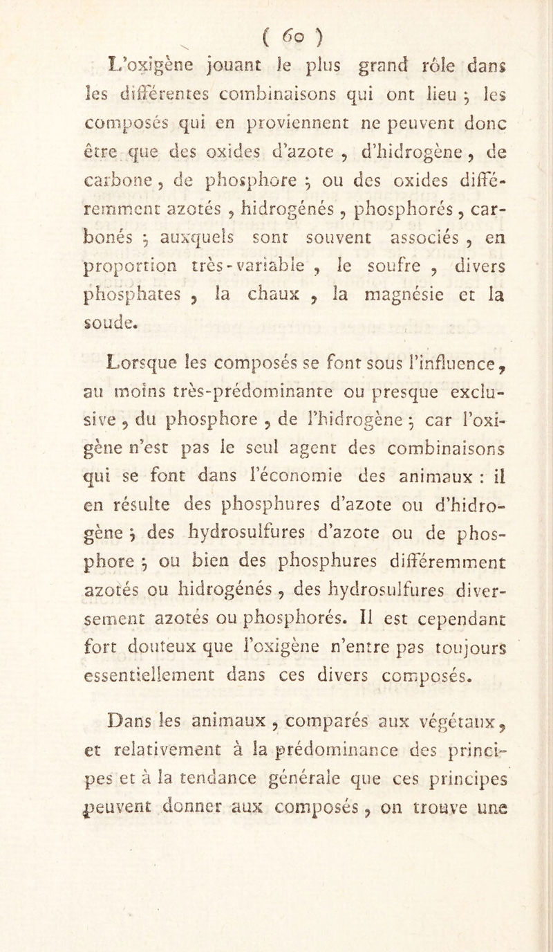 ( ) L’oxigène jouant Je plus grand rôle dans les différentes combinaisons qui ont lieu j les composés qui en proviennent ne peuvent donc être que des oxides d’azote , d’iiidrogène , de carbone 5 de phosphore , ou des oxides diffé- remment azotés 5 hidrogénés 5 phosphorés, car- bonés ÿ auxquels sont souvent associés , en proportion très-variable , le soufre , divers phosphates 5 la chaux , la magnésie et la soude. Lorsque les composés se font sous rinfluence, au moins très-prédominante ou presque exclu- sive 9 du phosphore 5 de Fhidrogène ^ car l’oxi- gène n’est pas le seul agent des combinaisons qui se font dans l’économie des animaux : il en résulte des phosphures d’azote ou d’hidro- gène y des hydrosuifures d’azote ou de phos- phore j ou bien des phosphures différemment azotés ou hidrogénés , des hydrosuifures diver- sement azotés ou phosphorés. 11 est cependant fort douteux que l’oxigène n’entre pas toujours essentiellement dans ces divers composés. Dans les animaux 5 comparés aux végétaux5 et relativement à la prédominance des princi- pes et à la tendance générale que ces principes peuvent donner aux composés y on trouve une
