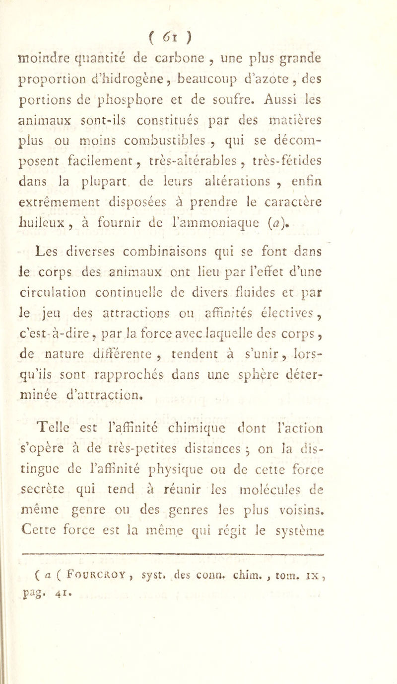 ( ) moindre quantité de carbone , une plus grande proportion d’hidrogène, beaucoup d’azote, des portions de phosphore et de soufre. Aussi les animaux sont-ils constitués par des matières plus ou moins combustibles , qui se décom- posent facilement, très-altérables, îrès*fétides dans la plupart de leurs altérations , enfin extrêmement disposées à prendre le caractère huileux , à fournir de rammoniaque (û]» Les diverses combinaisons qui se font dans le corps des animaux ont lieu par l’effet d’une circulation continuelle de divers fluides et par le jeu des attractions ou aflinités électives, c’est-à-dire, par la force avec laquelle des corps, de nature differente , tendent à s’unir, lors- qu’ils sont rapprochés dans une sphère déter- minée d’attracficn. Telle est raffinité chimique dont Faction s’opère à de très-petites distances j on la dis- tingue de l’affinité physique ou de ceîîe force secrète qui tend à réunir les molécules de même genre ou des genres les plus voisins. Cette force est la mcnie qui régit le système ( a ( Fourcroy , syst. des conn. clam. , tom. îx, pag. 41.