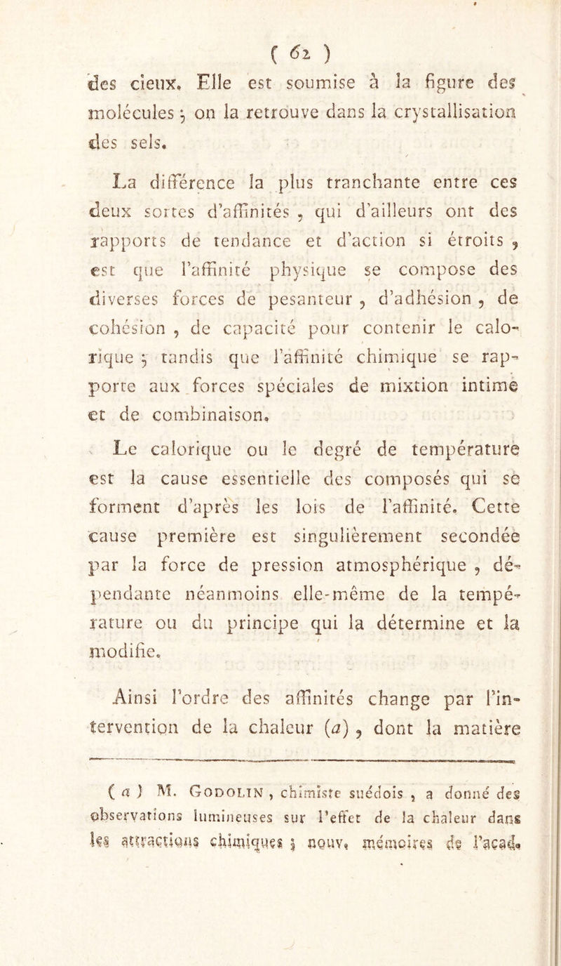 C ) des cieux. Elle est soumise à la figure des molécules 3 on la retrouve dans la crystallisaîlon des sels, / La différence la plus tranchante entre ces deux sortes d’affinités , qui d’ailleurs ont des rapports de tendance et d’action si étroits 5 esc que l’affinité physique se compose des diverses forces de pesanteur 5 d’adhésion , de cohésion , de capacité pour contenir le calo- rique ^ tandis que l’affinité chimique se rap- porte aux,forces spéciales de mixtion intime €t de combinaison. Le calorique ou le degré de température est la cause essentielle des composés qui se forment d’après les lois de l’affinité. Cette cause première est singulièrement secondée par la force de pression atmosphérique , dé- ptendanre néanmoins elle-même de la tempé- rature ou du principe qui la détermine et la $ modiffe. Ainsi Tordre des affinités change par Tin- tervention de la chaleur {a) , dont la matière ( a ) M. Godoltn , chimisre suédois , a donné des observations lumineuses sur reflet de !a chaleur dans |ê| chUniqwçi ? iiQuv^