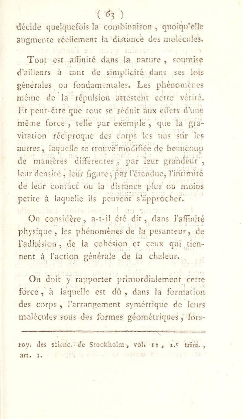 ( ^3 ) décide quelquefois la conibieaison , quoiqu'elle augmente réellement la distance des molécules. Tout est affinité dans la naîore 5 soumise d'ailleurs à tant de simplicité dans ses lois générales ou fondamentales.. Les pliénomènes même de la répulsion attestent cette vérité. * I I Et peut-être que tout se'réduit aux effieîs d’une même force, telle par êx'ènnple 5 que la'gné- viration réciproque des corps les uns siir les autres, laquelle se îrouve''n:iodiliee de beaucoup de manières différentes^, par leur grandeur , leur densité , leur figure ^’par letendue, rintimiîé de leur contact ou la distance plus ou moins i ' • &lt; - • î- 'O petite à laquelle ils peuvent's’approclier. . ►v On considère, a«t-il été dit, dans raffinité - -5 physique, les phénomènes de la pesanteur, de Fadhésion , de la cohésion et ceux qui ^ tien'* lient à Faction générale de la chaleur. On doit y rapporter primordialemenî cette force , à laquelle est du , dans la formatio.n des corps , l’arrangement symétrique de leurs molécules sous des formes géométriques , lors-