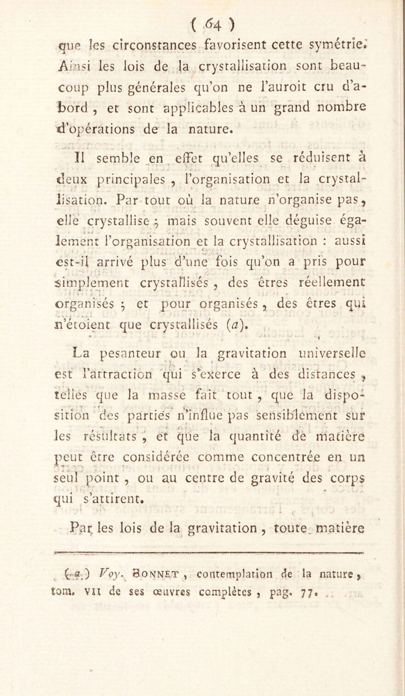 ( (^4 ) que les circonstances favorisent cette symétrie. Ainsi les lois de la crysrallisation sont beau™ coup plus générales qu’on ne l’auroit cru d’a- bord , et sont applicables à un grand nombre / d’opérations de la nature. Î1 semble ^en elFet qu’elles se réduisent à deux principales , l’organisation et la crystal- lisation. Par tout où la nature n’organise pas, elle crystallise y mais souvent elle déguise éga- lement l’organisation et la crysrallisation : aussi est-il arrivé plus d’une fois qu’on a pris pour simplement crystaflisés , des êtres réellement organisés^ et pour organisés, des êtres qui îi’éroient que crysrallisés (j). ■ I La pesanteur ou la gravitation universelle est l’attraction qui s’^exerce à des distances , telles que la masse fait tout , que la dispo- sition des parties n’influe pas sensiblement sur les résultats , et que la quantité de matière peut être considérée comme concentrée en un seul point , ou au centre de gravité des corps qui s’attirent. 4 Par. les lois de la gravitation , toute^ matière Bonnet, contemplation de la nature, îoin» VU de ses œuvres complètes , pag. 77. .