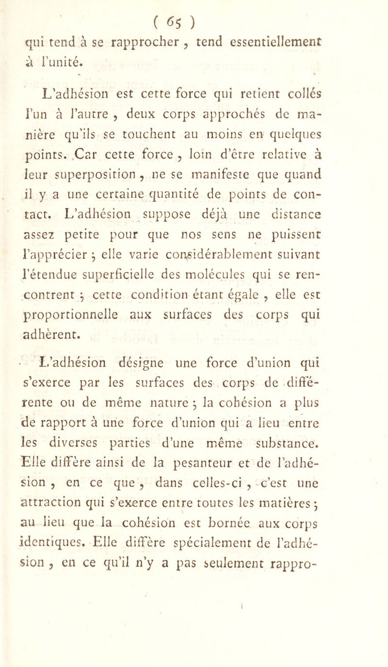 qui tend à se rapprocher , tend essentiellement à Tunité. •s L’adhésion est cette force qui retient collés Fun à l’autre , deux corps approchés de ma- nière qu’ils se touchent au moins en quelques points. .Car cette force , loin d’étre relative à leur superposition , ne se manifeste que quand il y a une certaine quantité de points de con- tact, L’adhésion suppose déjà une distance assez petite pour que nos sens ne puissent Fapprécier ^ elle varie considérablement suivant l’étendue superficielle des molécules qui se ren- contrent ^ cette condition étant égale , elle est proportionnelle aux surfaces des corps qui adhèrent. L’adhésion désigne une force d’union qui s’exerce par les surfaces des corps de diffé- rente ou de même nature ^ la cohésion a plus de rapport à une force d’union qui a lieu entre les diverses parties d’une miême substance. Elle diffère ainsi de la pesanteur et de l’adhé- sion 5 en ce que ^ dans celles-ci , c’est une attraction qui s’exerce entre toutes les matières j au lieu que la cohésion est bornée aux corps identiques. Elle diffère spécialement de l’adhé- sion 5 en ce qu’il n’y a pas seulement rappro-