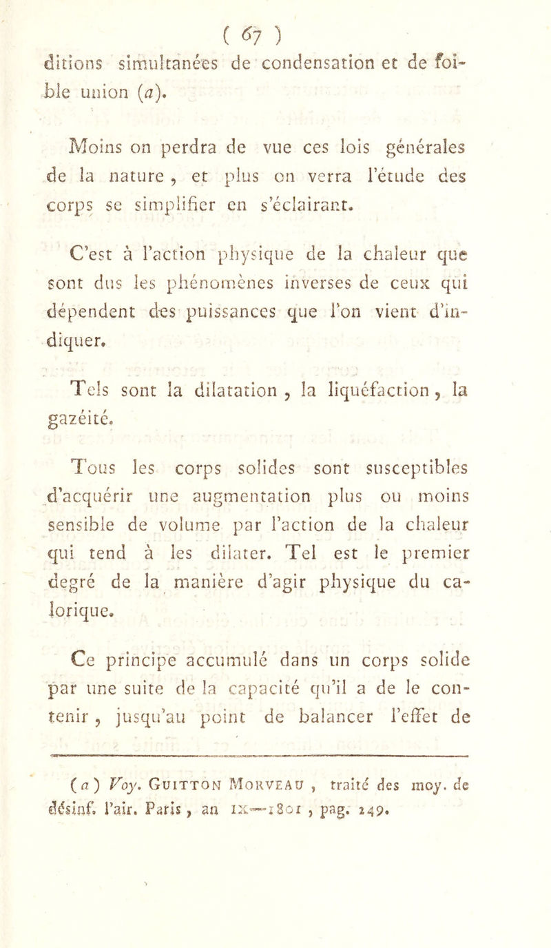 ( ^1 ) dkioos simultanées de condensation et de foi- ble union [a)* Moins on perdra de vue ces lois générales de la nature , et plus on verra l’étude des corps se simplifier en s’éclairant. C’est à l’action physique de la chaleur que sont dus les phénomènes inverses de ceux qui dépendent des puissances que l’on vient d’in- diquer. Tels sont la dilatation, la liquéfaction, la gazéité. Tous les corps solides sont susceptibles d’acquérir une augmentation plus ou moins sensible de volume par l’action de la chaleur qui tend à les dilater. Tel est le premier degré de la manière d’agir physique du ca- lorique. Ce principe accumulé dans un corps solide par une suite de la capacité qu’il a de le con- tenir , jusqu’au point de balancer l’effet de (^i) Voy. Guitton Morveau , traité des moy. de désinf, Tair, Paris, an IX—+2oi , pag, 249»