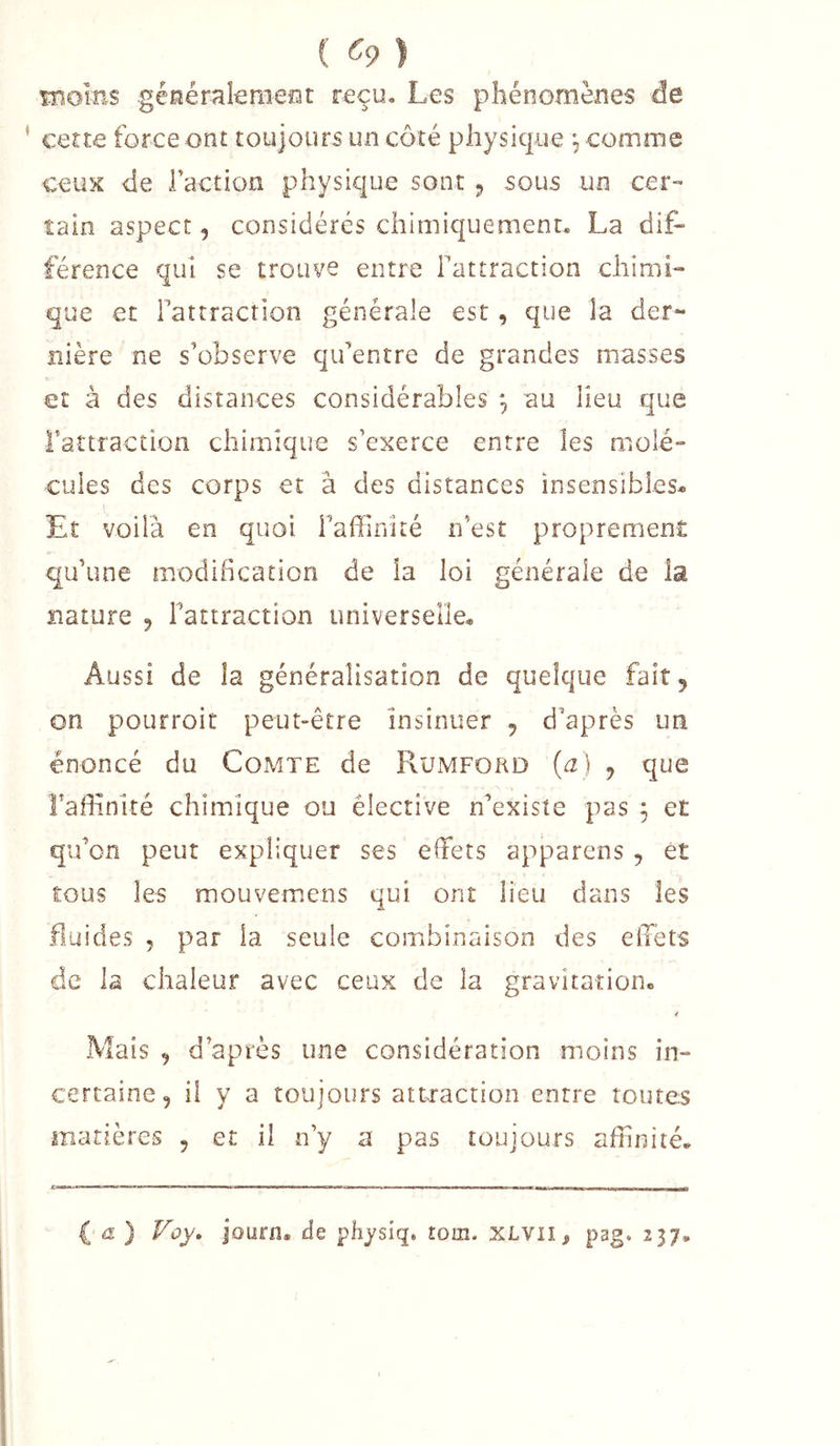 ( ^9 ) iiiolns géfiérakraeîat reçu. Les phénomènes de cette force ont toujours un côté physicpe *, comme ceux de Faction physique sont 5 sous un cer- tain aspect, considérés chimiquement. La dif- férence qui se trouve entre Fattraction chimi- que et Fattraction générale est, que la der- nière ne s’observe qu’entre de grandes niasses et à des distances considérables , au heu que Fattraction chimique s’exerce entre les molé- cules des corps et â des distances insensibles* Et voilà en quoi l’affinité n’est proprement qu’une modification de îa loi générale de la nature 9 l’attraction universelle* Aussi de la généralisation de quelque fait, on pourroit peut-être insinuer , d’après un énoncé du Comte de Rumfokd (a) j que l’affinité chimique ou élective n’existe pas , et qiFcn peut expliquer ses effiets apparens , et tous les mouvemens qui ont lieu dans les Huides 5 par la seule combinaison des effets de la chaleur avec ceux de la gravitation* 4 Mais 9 d’après une considération moins in- certaine, il y a toujours attraction entre toutes matières , et il n’y a pas toujours affinité. ia) Foy. journ. de physiq. tom. XLVll, pag. 237,