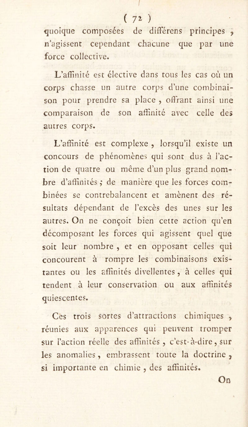 I ( 7î ) quoique composées de difTéreus principes , nagissent cependant chacune que par une force collective. L’affinité est élective dans tous les cas où un corps chasse un autre corps d’une combinai- son pour prendre sa place , offrant ainsi une comparaison de son affinité avec celle des autres corps. L’affinité est complexe , lorsqu’il existe un concours de phénomènes qui sont dus à l’ac- tion de quatre ou même d’un plus grand nom- bre d’affinités de manière que les forces com- binées se contrebalancent et amènent des ré- sultats dépendant de l’excès des unes sur les autres. On ne conçoit bien cette action qu’en décomposant les forces qui agissent quel que soit leur nombre , et en opposant celles qui concourent à rompre les combinaisons exis- tantes ou les affinités divellentes, à celles qui tendent à leur conservation ou aux affinités quiescentes. Cés trois sortes d’attractions chimiques y réunies aux apparences qui peuvent tromper sur l’action réelle des affinités , c’est-à-dire, sur les anomalies, embrassent toute la doctrine j si importante en chimie 5 des affinités. On