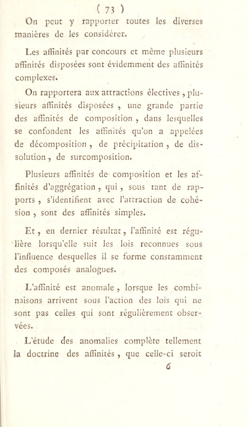 On peut y rapporter toutes les diverses manières de les considérer. Les affinités par concours et même plusieurs affinités disposées sont évidemment des affinités complexes. On rapportera aux attractions électives, plu- sieurs affinités disposées , une grande partie des affinités de composition , dans lesquelles se confondent les affinités qu’on a appelées de décomposition , de précipitation , de dis- solution 5 de surcomposition. Plusieurs affinités de composition et les af- finités d’aggrégation , qui , sous tant de rap- ports 5 s’identifient avec l’attraction de cohé- sion 5 sont des affinités simples. Et J en dernier résultat, l’affinité est régu- lière lorsqu’elle suit les lois reconnues sous l’influence desquelles il se forme constamment des composés analogues. L’affinité est anomale , lorsque les combi- naisons arrivent sous l’action des lois qui ne sont pas celles qui sont régulièrement obser- vées. L’étude des anomalies complète tellement la doctrine des affinités , que celle-ci seroit