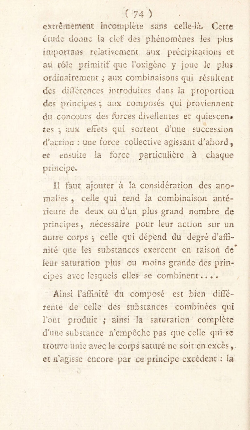 extrêmement iocoîiiplète sans celle-là* Cette élude doüüe la clef des phénomènes les plus importons relativement aux précipitations et au rôle primitif que Toxigène y joue le plus ot’ciinaireineot ; aux combinaisons qui résultent des dilFérences introduites dans la proportion des principes ; aux composés qui proviennent du concours des forces diveilentes et quiescen# tes ^ aux effets qui sortent d’une succession cfaciioa : une force collective agissant d’abord 5 Cl ensuite la force particulière à chaque principe* il faut ajouter à la considération des ano- malies ^ celle qui rend la combinaison anté- rieure de deux ou d’un plus grand nombre de principes 5 nécessaire pour leur action sur un autre corps 9 celle qui dépend du degré d’affi- nité que les substances exercent en raison de* leur saturation, plus ou moins grande des prin- cipes avec lesquels elles se combinent.... Ainsi Faffinité du composé est bien diffé- rente de celle des substances combinées qui Font produit ; ainsi la saturation complète d’une substance n’empêche pas que celle qui se trouve noie avec le corps saturé ne soit en excès et n’agisse encore par ce principe excédent : la